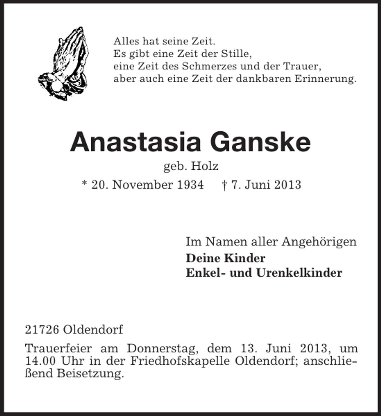 <p>Alles hat seine Zeit.<br />Es gibt eine Zeit der Stille,<br />eine Zeit des Schmerzes und der Trauer,<br />aber auch eine Zeit der dankbaren Erinnerung.</p><p>Anastasia Ganske<br />geb. Holz<br />* 20. November 1934 † 7. Juni 2013</p><p>Im Namen aller Angehörigen<br />Deine Kinder<br />Enkel- und Urenkelkinder</p><p>21726 Oldendorf<br />Trauerfeier am Donnerstag, dem 13. Juni 2013, um<br />14.00 Uhr in der Friedhofskapelle Oldendorf; anschließend Beisetzung.</p>