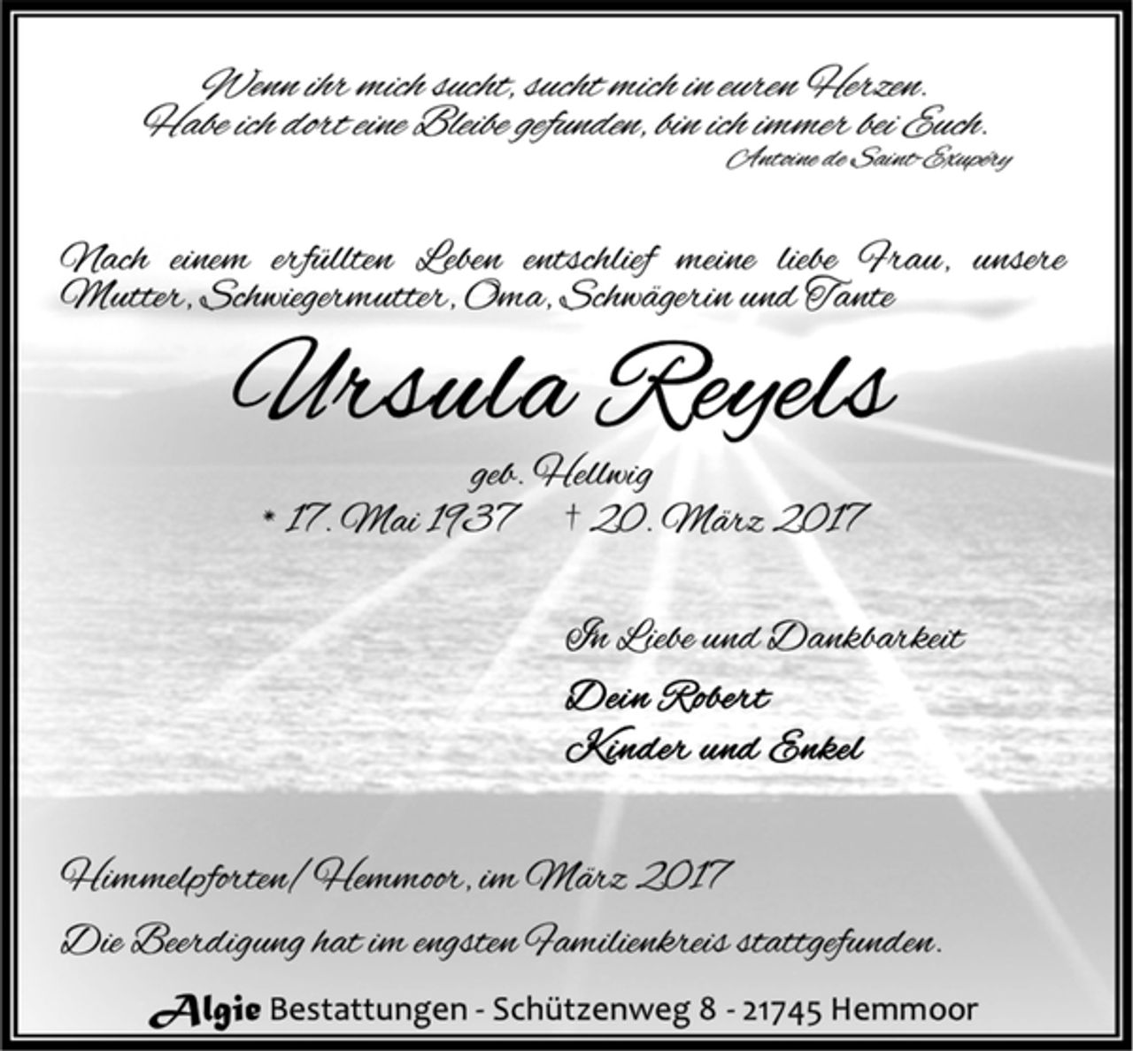 <p>Wenn ihr mich sucht, sucht mich in euren Herzen.<br />Habe ich dort eine Bleibe gefunden, bin ich immer bei Euch.<br />Antoine de Saint-Exupéry<br />Nach einem erfüllten Leben entschlief meine liebe Frau, unsere<br />Mutter, Schwiegermutter, Oma, Schwägerin und Tante<br />Ursula Reyels<br />geb. Hellwig<br />* 17. Mai 1937 † 20. März 2017<br />In Liebe und Dankbarkeit<br />Dein Robert<br />Kinder und Enkel<br />Himmelpforten/Hemmoor, im März 2017<br />Die Beerdigung hat im engsten Familienkreis stattgefunden.<br />Algie Bestattungen - Schützenweg 8 - 21745 Hemmoor</p>