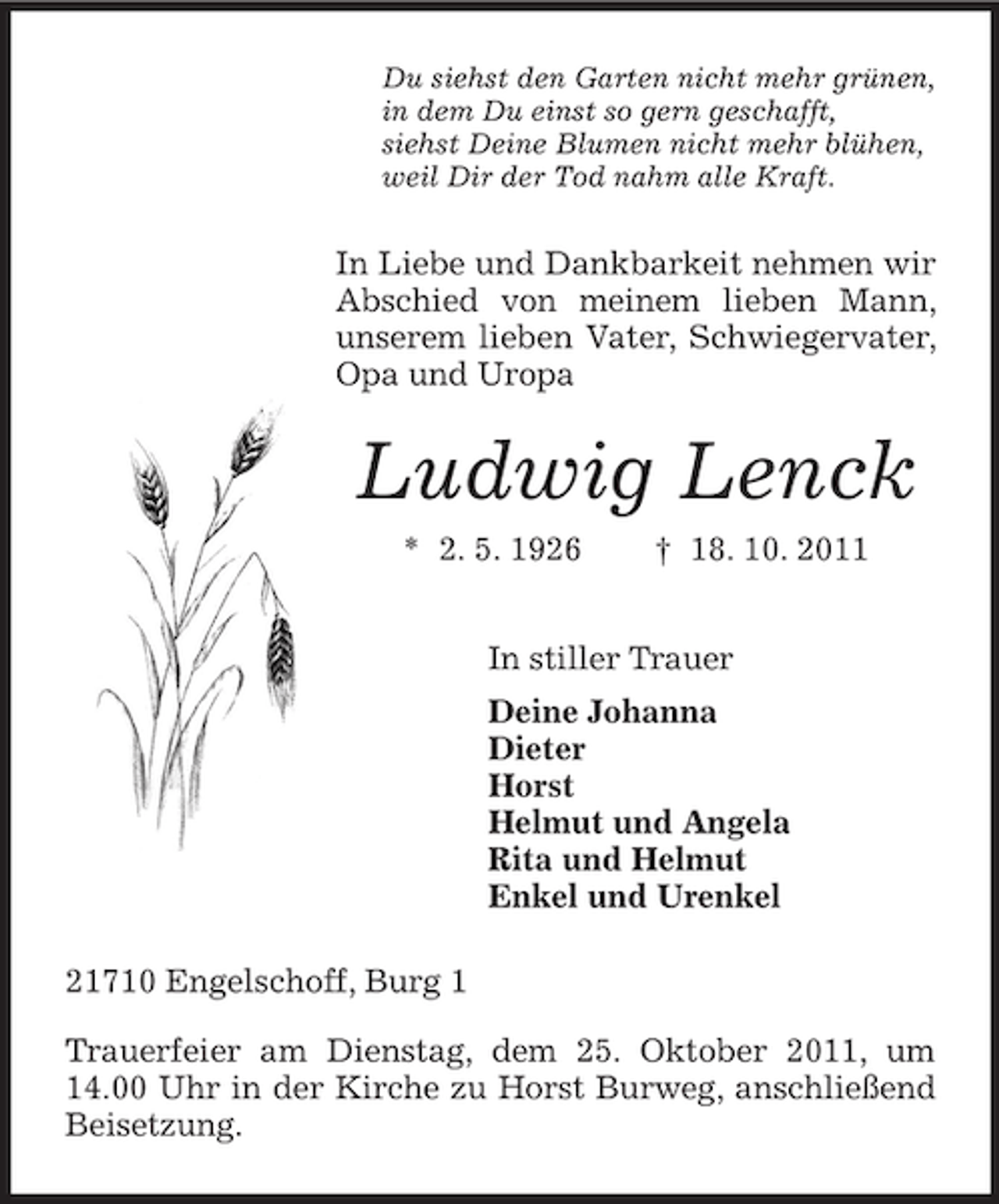 <p>Du siehst den Garten nicht mehr grünen,<br />in dem Du einst so gern geschafft,<br />siehst Deine Blumen nicht mehr blühen,<br />weil Dir der Tod nahm alle Kraft.</p><p>In Liebe und Dankbarkeit nehmen wir<br />Abschied von meinem lieben Mann,<br />unserem lieben Vater, Schwiegervater,<br />Opa und Uropa</p><p>Ludwig Lenck<br />* 2. 5. 1926</p><p>† 18. 10. 2011</p><p>In stiller Trauer<br />Deine Johanna<br />Dieter<br />Horst<br />Helmut und Angela<br />Rita und Helmut<br />Enkel und Urenkel<br />21710 Engelschoff, Burg 1<br />Trauerfeier am Dienstag, dem 25. Oktober 2011, um<br />14.00 Uhr in der Kirche zu Horst Burweg, anschließend<br />Beisetzung.</p>