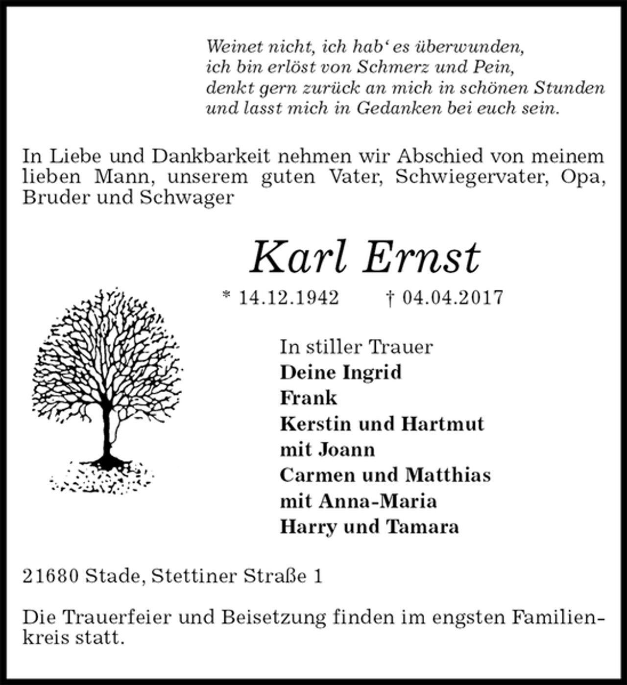 <p>Weinet nicht, ich hab‘ es überwunden,<br />ich bin erlöst von Schmerz und Pein,<br />denkt gern zurück an mich in schönen Stunden<br />und lasst mich in Gedanken bei euch sein.<br />In Liebe und Dankbarkeit nehmen wir Abschied von meinem<br />lieben Mann, unserem guten Vater, Schwiegervater, Opa, Bruder und Schwager<br />Karl Ernst<br />* 14.12.1942 † 04.04.2017<br />In stiller Trauer<br />Deine Ingrid<br />Frank<br />Kerstin und Hartmut<br />mit Joann<br />Carmen und Matthias<br />mit Anna-Maria<br />Harry und Tamara<br />21680 Stade, Stettiner Straße 1</p>
<p>Die Trauerfeier und Beisetzung finden im engsten Familienkreis statt.</p>
