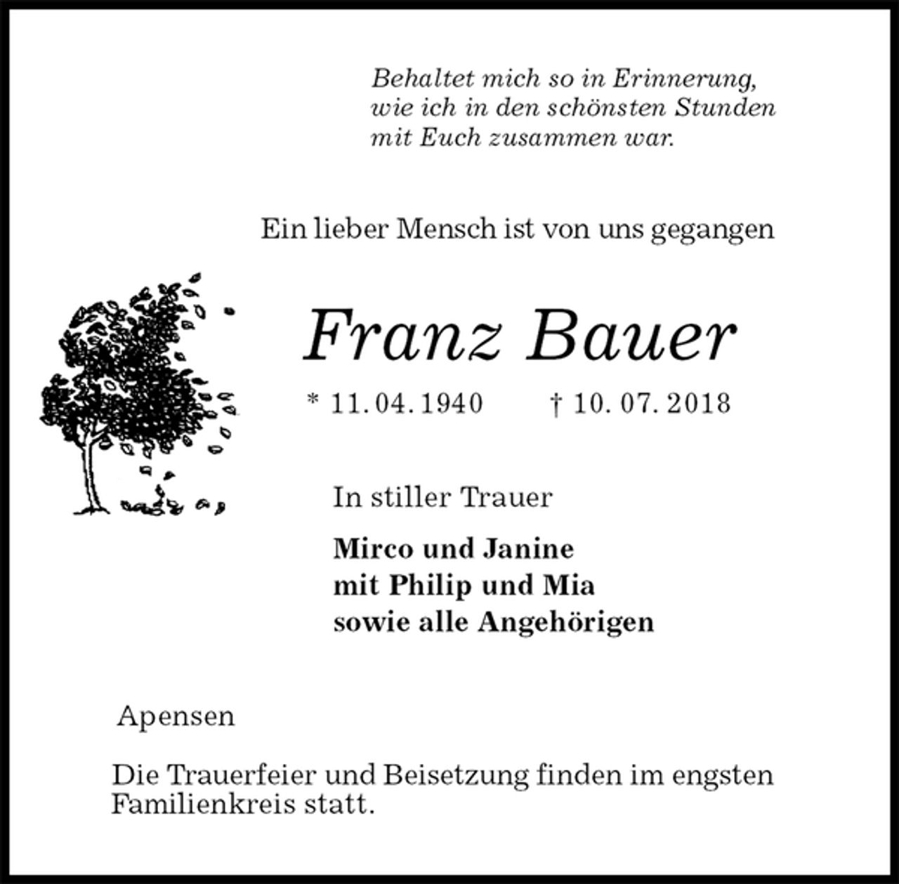<p>Behaltet mich so in Erinnerung,<br />wie ich in den schönsten Stunden<br />mit Euch zusammen war.<br />Ein lieber Mensch ist von uns gegangen<br />Franz Bauer<br />* 11. 04. 1940 † 10. 07. 2018<br />In stiller Trauer<br />Mirco und Janine<br />mit Philip und Mia<br />sowie alle Angehörigen<br />Apensen</p>
<p>Die Trauerfeier und Beisetzung finden im engsten<br />Familienkreis statt.</p>