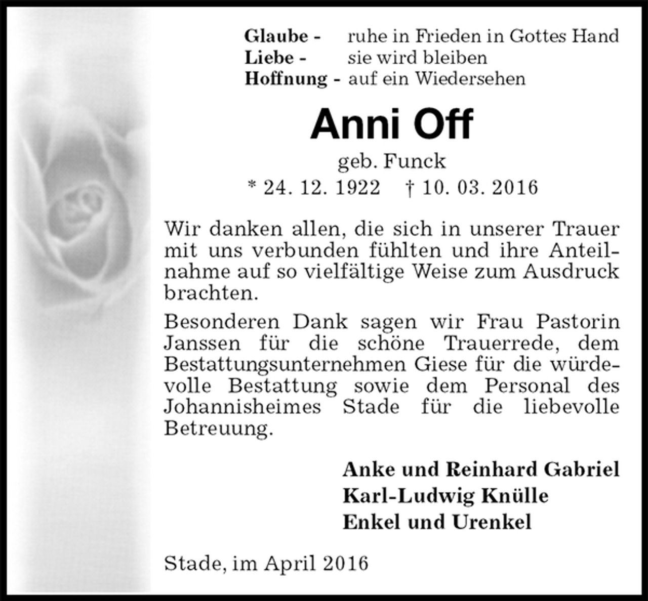 <p>Glaube - ruhe in Frieden in Gottes Hand<br />Liebe - sie wird bleiben<br />Hoffnung - auf ein Wiedersehen<br />Anni Off<br />geb. Funck<br />* 24. 12. 1922 † 10. 03. 2016<br />Wir danken allen, die sich in unserer Trauer mit uns verbunden fühlten und ihre Anteilnahme auf so vielfältige Weise zum Ausdruck brachten.<br />Besonderen Dank sagen wir Frau Pastorin Janssen für die schöne Trauerrede, dem<br />Bestattungsunternehmen Giese für die würde-<br />volle Bestattung sowie dem Personal des<br />Johannisheimes Stade für die liebevolle<br />Betreuung.<br />Anke und Reinhard Gabriel<br />Karl-Ludwig Knülle<br />Enkel und Urenkel<br />Stade, im April 2016</p>