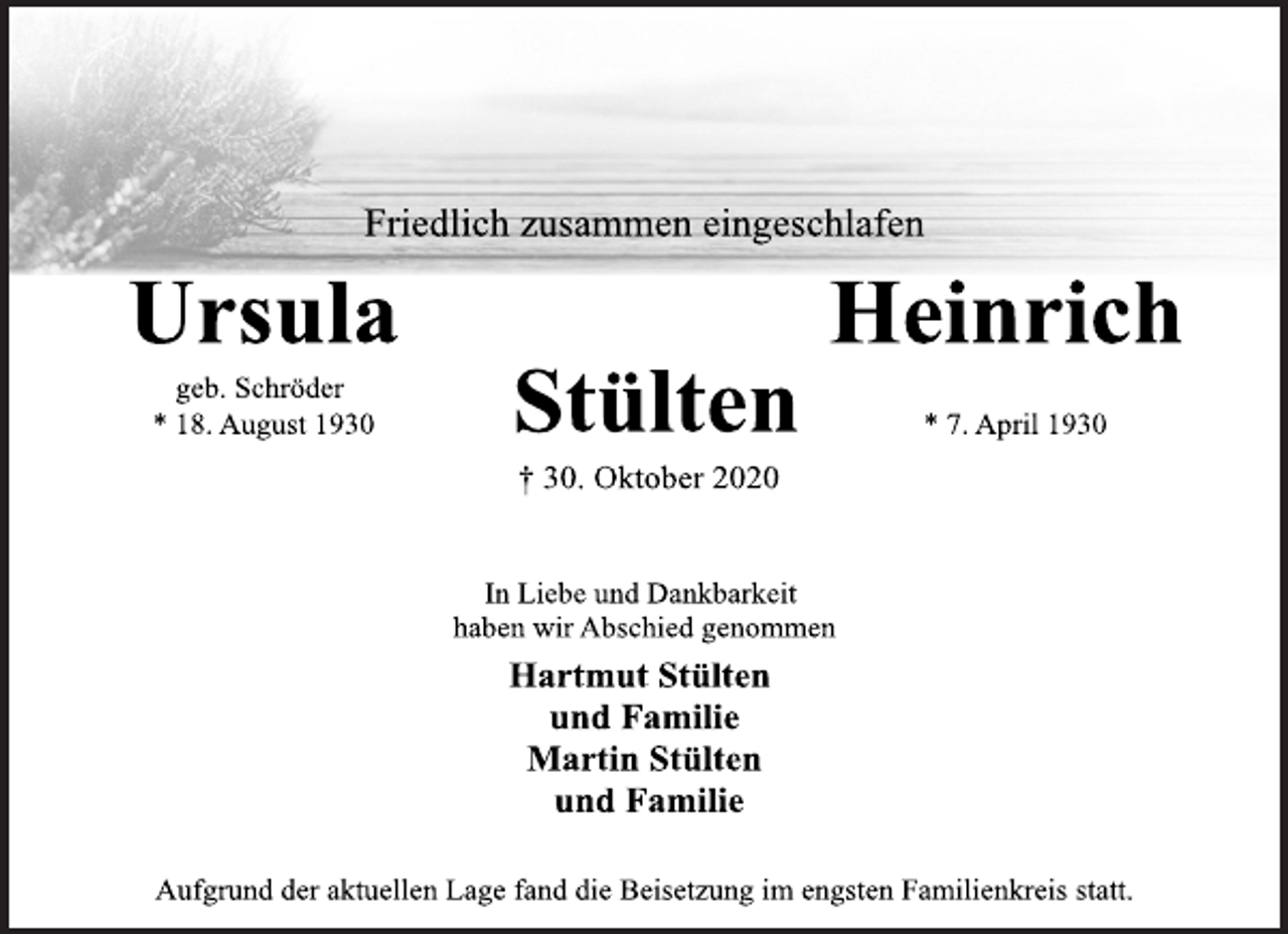 <p>Friedlich zusammen eingeschlafen<br />Ursula Heinrich<br />geb. Schröder Stülten<br />* 18. August 1930 * 7. April 1930<br />† 30. Oktober 2020<br />In Liebe und Dankbarkeit<br />haben wir Abschied genommen<br />Hartmut Stülten<br />und Familie<br />Martin Stülten<br />und Familie<br />Aufgrund der aktuellen Lage fand die Beisetzung im engsten Familienkreis statt.</p>