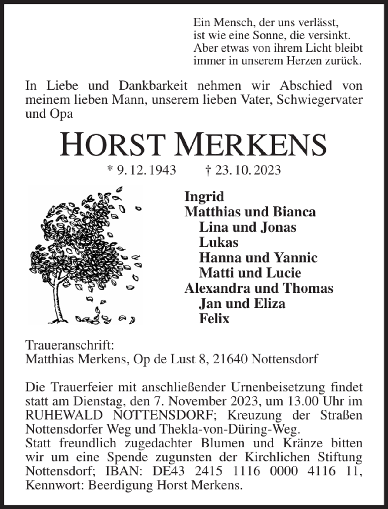<p>Ein Mensch, der uns verlässt,<br />ist wie eine Sonne, die versinkt.<br />Aber etwas von ihrem Licht bleibt<br />immer in unserem Herzen zurück.<br />In Liebe und Dankbarkeit nehmen wir Abschied von<br />meinem lieben Mann, unserem lieben Vater, Schwiegervater und Opa<br />HORST MERKENS<br />* 9. 12. 1943 † 23. 10. 2023<br />Ingrid<br />Matthias und Bianca<br />Lina und Jonas<br />Lukas<br />Hanna und Yannic<br />Matti und Lucie<br />Alexandra und Thomas<br />Jan und Eliza<br />Felix<br />Traueranschrift:<br />Matthias Merkens, Op de Lust 8, 21640 Nottensdorf</p><p>Die Trauerfeier mit anschließender Urnenbeisetzung findet statt am Dienstag, den 7. November 2023, um 13.00 Uhr im RUHEWALD NOTTENSDORF; Kreuzung der Straßen Nottensdorfer Weg und Thekla-von-Düring-Weg.<br />Statt freundlich zugedachter Blumen und Kränze bitten<br />wir um eine Spende zugunsten der Kirchlichen Stiftung Nottensdorf; IBAN: DE43 2415 1116 0000 4116 11,<br />Kennwort: Beerdigung Horst Merkens.</p>