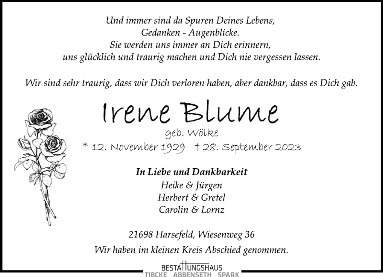 <p>Und immer sind da Spuren Deines Lebens,<br />Gedanken - Augenblicke.<br />Sie werden uns immer an Dich erinnern,<br />uns glücklich und traurig machen und Dich nie vergessen lassen.<br />Wir sind sehr traurig, dass wir Dich verloren haben, aber dankbar, dass es Dich gab.<br />Irene Blume<br />geb. Wölke<br />* 12. November 1929 † 28. September 2023<br />In Liebe und Dankbarkeit<br />Heike &amp; Jürgen<br />Herbert &amp; Gretel<br />Carolin &amp; Lornz<br />21698 Harsefeld, Wiesenweg 36<br />Wir haben im kleinen Kreis Abschied genommen.</p>