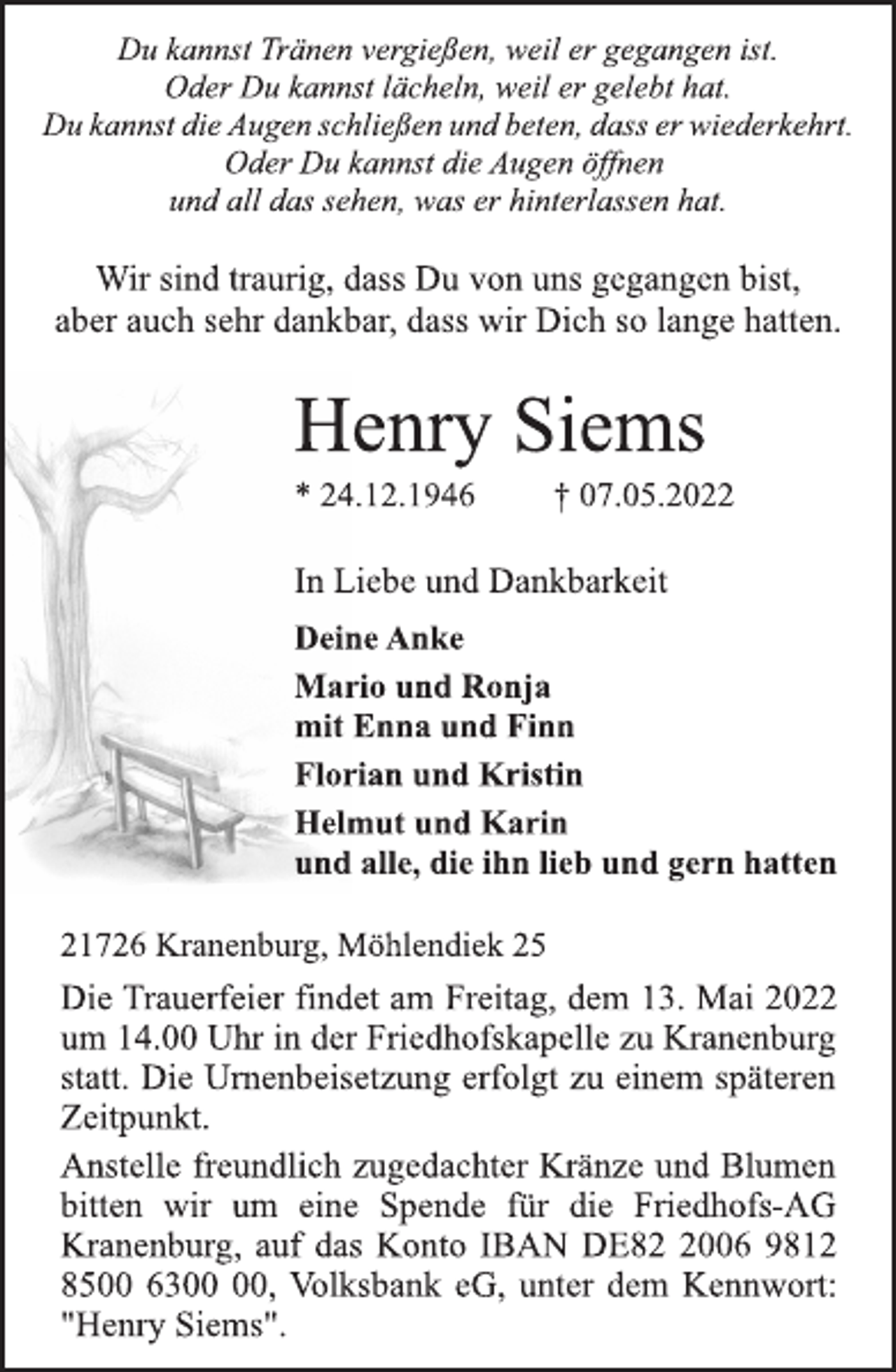 <p>Du kannst Tränen vergießen, weil er gegangen ist.<br />Oder Du kannst lächeln, weil er gelebt hat.<br />Du kannst die Augen schließen und beten, dass er wiederkehrt.<br />Oder Du kannst die Augen öffnen<br />und all das sehen, was er hinterlassen hat.<br />Wir sind traurig, dass Du von uns gegangen bist,<br />aber auch sehr dankbar, dass wir Dich so lange hatten.<br />Henry Siems<br />* 24.12.1946 † 07.05.2022<br />In Liebe und Dankbarkeit<br />Deine Anke<br />Mario und Ronja<br />mit Enna und Finn<br />Florian und Kristin<br />Helmut und Karin<br />und alle, die ihn lieb und gern hatten<br />21726 Kranenburg, Möhlendiek 25<br />Die Trauerfeier findet am Freitag, dem 13. Mai 2022<br />um 14.00 Uhr in der Friedhofskapelle zu Kranenburg<br />statt. Die Urnenbeisetzung erfolgt zu einem späteren<br />Zeitpunkt.<br />Anstelle freundlich zugedachter Kränze und Blumen<br />bitten wir um eine Spende für die Friedhofs-AG<br />Kranenburg, auf das Konto IBAN DE82 2006 9812<br />8500 6300 00, Volksbank eG, unter dem Kennwort:<br />"Henry Siems".</p>