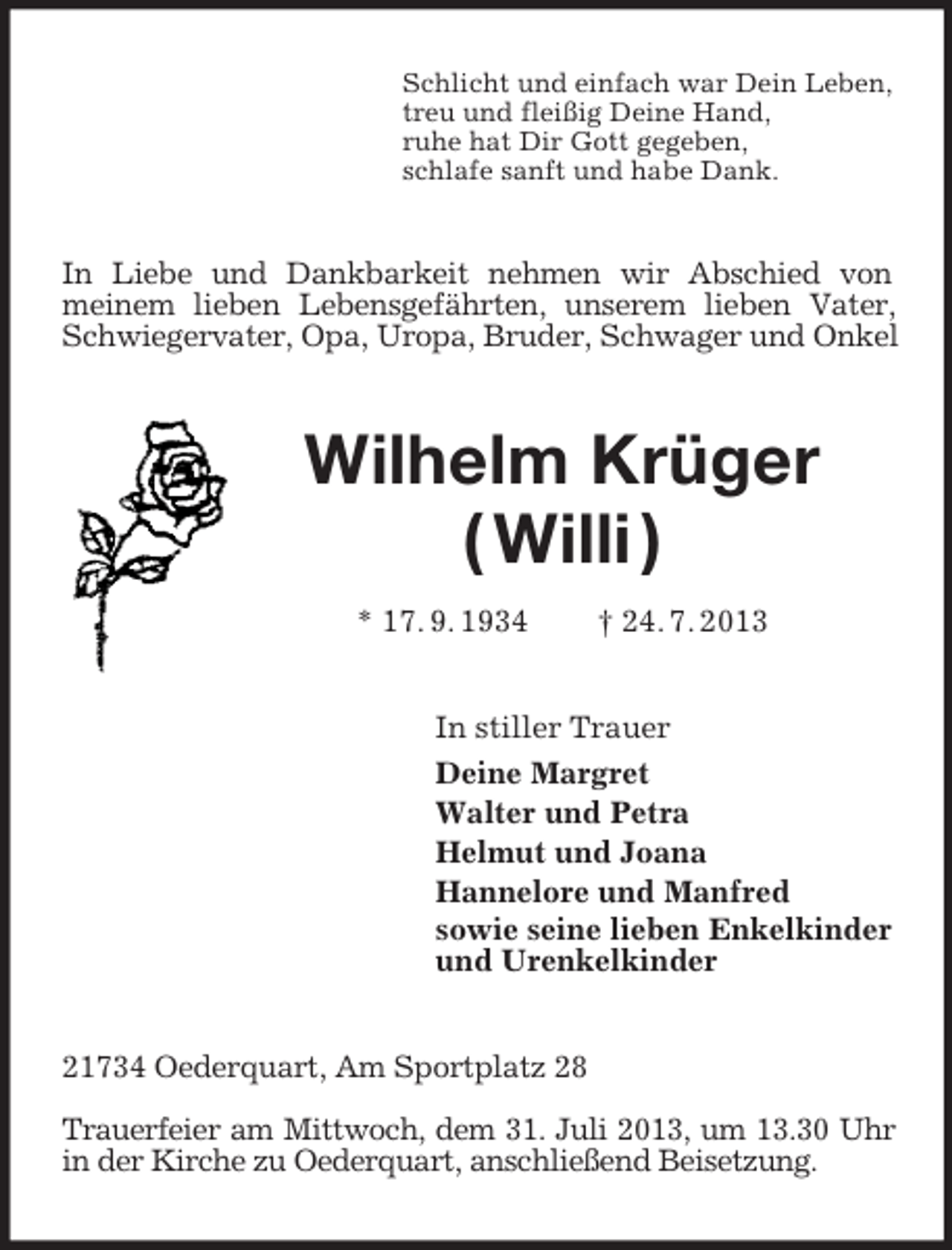 <p>Schlicht und einfach war Dein Leben,<br />treu und fleißig Deine Hand,<br />ruhe hat Dir Gott gegeben,<br />schlafe sanft und habe Dank.<br />In Liebe und Dankbarkeit nehmen wir Abschied von<br />meinem lieben Lebensgefährten, unserem lieben Vater, Schwiegervater, Opa, Uropa, Bruder, Schwager und Onkel<br />Wilhelm Krüger<br />( Willi )<br />* 17. 9. 1934 † 24. 7. 2013<br />In stiller Trauer<br />Deine Margret<br />Walter und Petra<br />Helmut und Joana<br />Hannelore und Manfred<br />sowie seine lieben Enkelkinder<br />und Urenkelkinder<br />21734 Oederquart, Am Sportplatz 28</p><p>Trauerfeier am Mittwoch, dem 31. Juli 2013, um 13.30 Uhr in der Kirche zu Oederquart, anschließend Beisetzung.</p>