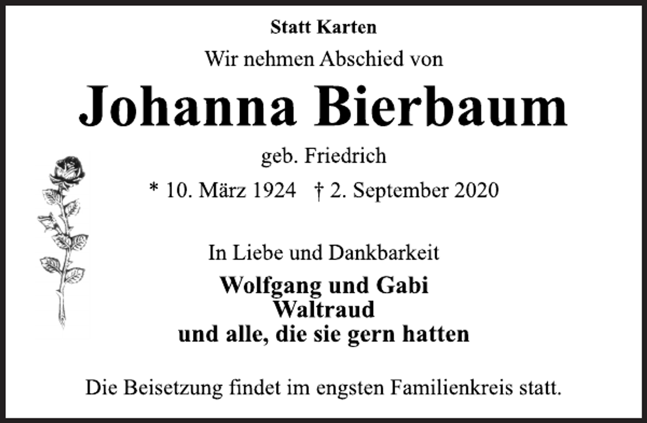<p>Statt Karten<br />Wir nehmen Abschied von<br />Johanna Bierbaum<br />geb. Friedrich<br />* 10. März 1924 † 2. September 2020<br />In Liebe und Dankbarkeit<br />Wolfgang und Gabi<br />Waltraud<br />und alle, die sie gern hatten<br />Die Beisetzung findet im engsten Familienkreis statt.</p>
