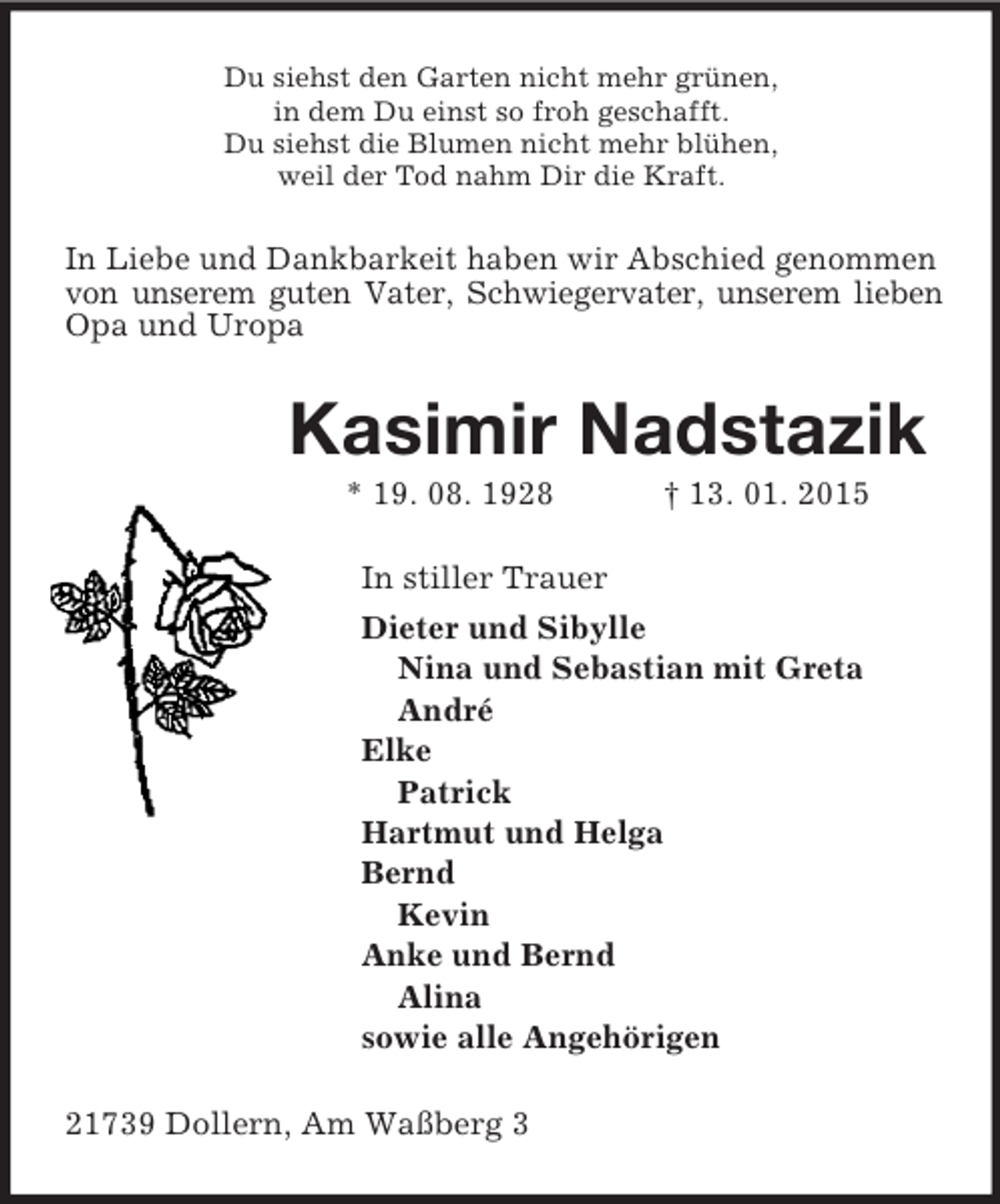 <p>Du siehst den Garten nicht mehr grünen,<br />in dem Du einst so froh geschafft.<br />Du siehst die Blumen nicht mehr blühen,<br />weil der Tod nahm Dir die Kraft.<br />In Liebe und Dankbarkeit haben wir Abschied genommen von unserem guten Vater, Schwiegervater, unserem lieben Opa und Uropa<br />Kasimir Nadstazik<br />* 19. 08. 1928 † 13. 01. 2015<br />In stiller Trauer<br />Dieter und Sibylle<br />Nina und Sebastian mit Greta<br />André<br />Elke<br />Patrick<br />Hartmut und Helga<br />Bernd<br />Kevin<br />Anke und Bernd<br />Alina<br />sowie alle Angehörigen<br />21739 Dollern, Am Waßberg 3</p>