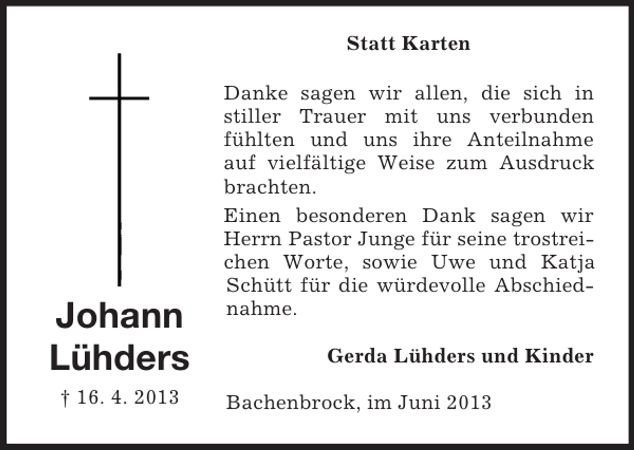 <p>Statt Karten</p><p>Johann<br />Lühders<br />† 16. 4. 2013</p><p>Danke sagen wir allen, die sich in<br />stiller Trauer mit uns verbunden<br />fühlten und uns ihre Anteilnahme<br />auf vielfältige Weise zum Ausdruck<br />brachten.<br />Einen besonderen Dank sagen wir<br />Herrn Pastor Junge für seine trostreichen Worte, sowie Uwe und Katja<br />Schütt für die würdevolle Abschiednahme.<br />Gerda Lühders und Kinder<br />Bachenbrock, im Juni 2013</p>