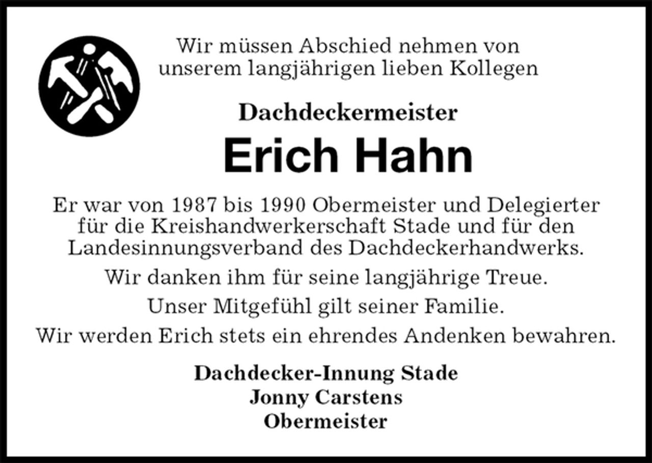 <p>Wir müssen Abschied nehmen von<br />unserem langjährigen lieben Kollegen<br />Dachdeckermeister<br />Erich Hahn<br />Dachdecker-Innung Stade<br />Jonny Carstens<br />Obermeister<br />Er war von 1987 bis 1990 Obermeister und Delegierter für die Kreishandwerkerschaft Stade und für den<br />Landesinnungsverband des Dachdeckerhandwerks.<br />Wir danken ihm für seine langjährige Treue.<br />Unser Mitgefühl gilt seiner Familie.<br />Wir werden Erich stets ein ehrendes Andenken bewahren.</p>