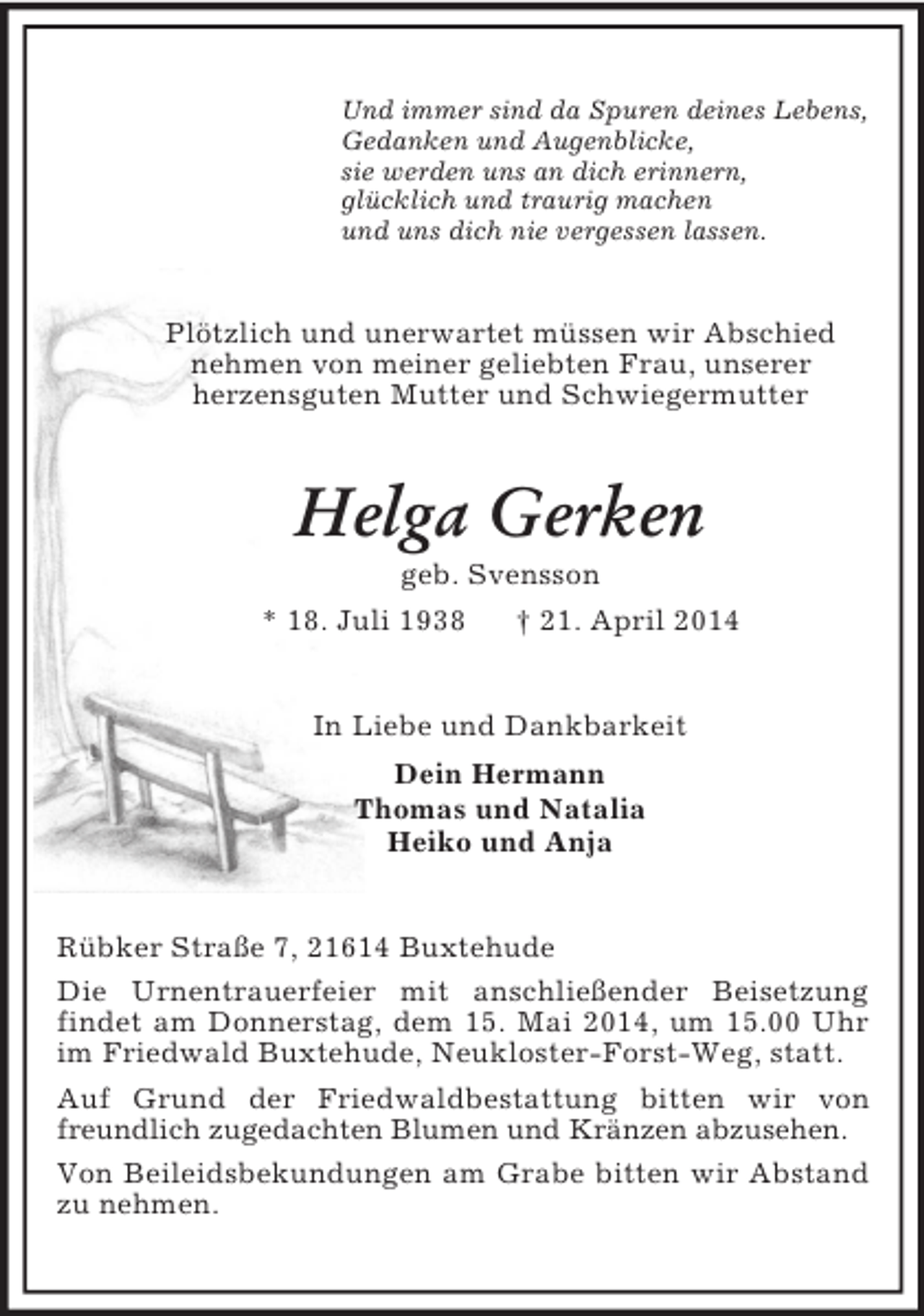 <p>Und immer sind da Spuren deines Lebens,<br />Gedanken und Augenblicke,<br />sie werden uns an dich erinnern,<br />glücklich und traurig machen<br />und uns dich nie vergessen lassen.<br />Plötzlich und unerwartet müssen wir Abschied nehmen von meiner geliebten Frau, unserer<br />herzensguten Mutter und Schwiegermutter<br />Helga Gerken<br />geb. Svensson<br />* 18. Juli 1938 † 21. April 2014<br />In Liebe und Dankbarkeit<br />Dein Hermann<br />Thomas und Natalia<br />Heiko und Anja<br />Rübker Straße 7, 21614 Buxtehude<br />Die Urnentrauerfeier mit anschließender Beisetzung<br />findet am Donnerstag, dem 15. Mai 2014, um 15.00 Uhr im Friedwald Buxtehude, Neukloster-Forst-Weg, statt.<br />Auf Grund der Friedwaldbestattung bitten wir von freundlich zugedachten Blumen und Kränzen abzusehen.<br />Von Beileidsbekundungen am Grabe bitten wir Abstand zu nehmen.</p>