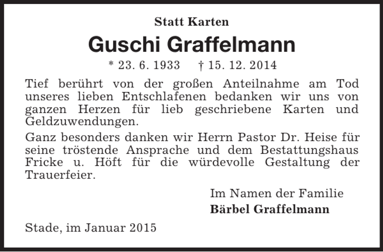 <p>Statt Karten<br />Guschi Graffelmann<br />* 23. 6. 1933 † 15. 12. 2014<br />Tief berührt von der großen Anteilnahme am Tod<br />unseres lieben Entschlafenen bedanken wir uns von ganzen Herzen für lieb geschriebene Karten und<br />Geldzuwendungen.<br />Ganz besonders danken wir Herrn Pastor Dr. Heise für seine tröstende Ansprache und dem Bestattungshaus Fricke u. Höft für die würdevolle Gestaltung der<br />Trauerfeier.<br />Im Namen der Familie<br />Bärbel Graffelmann<br />Stade, im Januar 2015</p>