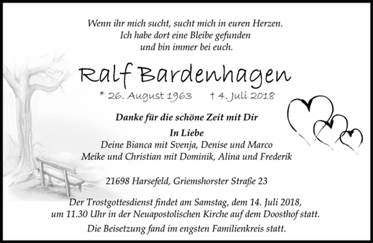 <p>Wenn ihr mich sucht, sucht mich in euren Herzen.<br />Ich habe dort eine Bleibe gefunden<br />und bin immer bei euch.<br />Ralf Bardenhagen<br />* 26. August 1963 † 4. Juli 2018<br />Danke für die schöne Zeit mit Dir<br />In Liebe<br />Deine Bianca mit Svenja, Denise und Marco<br />Meike und Christian mit Dominik, Alina und Frederik<br />21698 Harsefeld, Griemshorster Straße 23<br />Der Trostgottesdienst findet am Samstag, dem 14. Juli 2018,<br />um 11.30 Uhr in der Neuapostolischen Kirche auf dem Doosthof statt.<br />Die Beisetzung fand im engsten Familienkreis statt.</p>