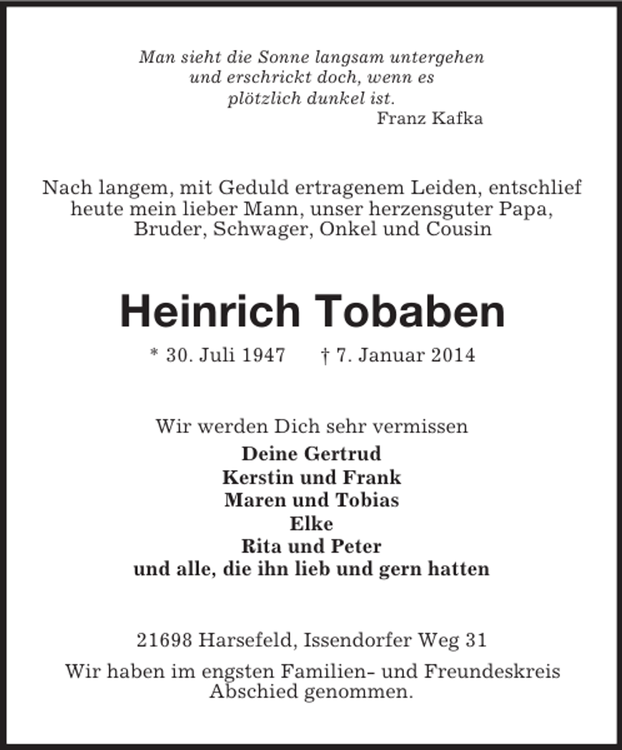 <p>Man sieht die Sonne langsam untergehen<br />und erschrickt doch, wenn es<br />plötzlich dunkel ist.<br />Franz Kafka<br />Nach langem, mit Geduld ertragenem Leiden, entschlief heute mein lieber Mann, unser herzensguter Papa,<br />Bruder, Schwager, Onkel und Cousin<br />Heinrich Tobaben<br />* 30. Juli 1947 † 7. Januar 2014<br />Wir werden Dich sehr vermissen<br />Deine Gertrud<br />Kerstin und Frank<br />Maren und Tobias<br />Elke<br />Rita und Peter<br />und alle, die ihn lieb und gern hatten<br />21698 Harsefeld, Issendorfer Weg 31<br />Wir haben im engsten Familien- und Freundeskreis<br />Abschied genommen.</p>