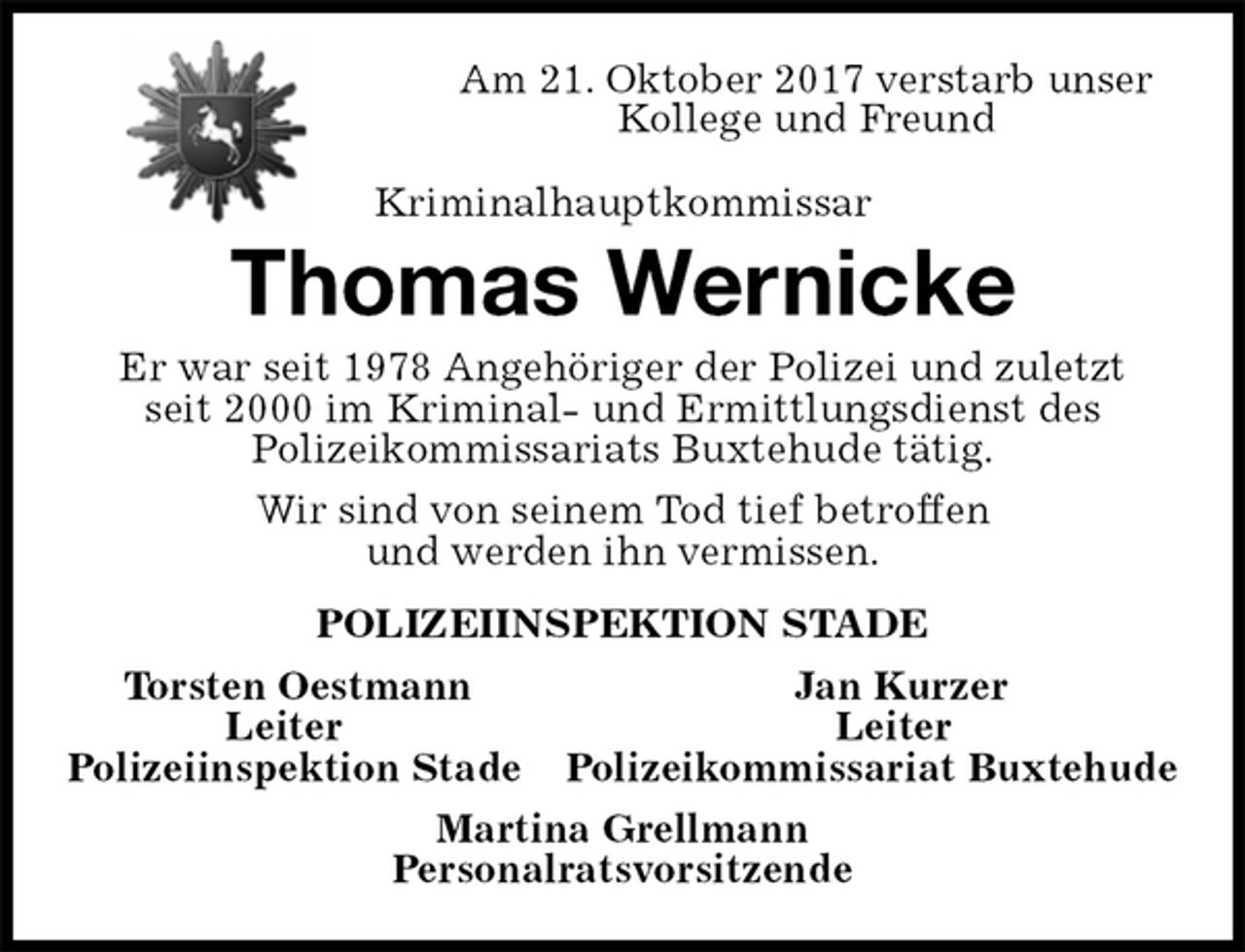 <p>Am 21. Oktober 2017 verstarb unser<br />Kollege und Freund<br />Kriminalhauptkommissar<br />Thomas Wernicke<br />Er war seit 1978 Angehöriger der Polizei und zuletzt<br />seit 2000 im Kriminal- und Ermittlungsdienst des<br />Polizeikommissariats Buxtehude tätig.<br />Wir sind von seinem Tod tief betroffen<br />und werden ihn vermissen.<br />POLIZEIINSPEKTION STADE<br />Torsten Oestmann Jan Kurzer<br />Leiter Leiter<br />Polizeiinspektion Stade Polizeikommissariat Buxtehude<br />Martina Grellmann<br />Personalratsvorsitzende</p>