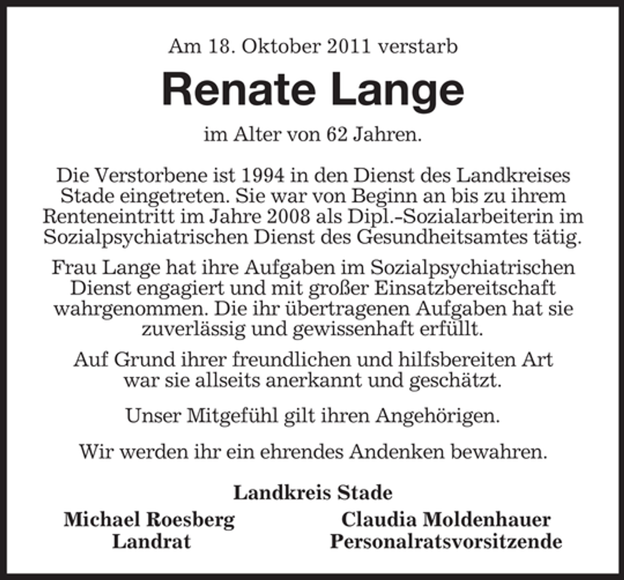 <p>Am 18. Oktober 2011 verstarb<br />Renate Lange<br />im Alter von 62 Jahren.<br />Die Verstorbene ist 1994 in den Dienst des Landkreises Stade eingetreten. Sie war von Beginn an bis zu ihrem Renteneintritt im Jahre 2008 als Dipl.-Sozialarbeiterin im Sozialpsychiatrischen Dienst des Gesundheitsamtes tätig.<br />Frau Lange hat ihre Aufgaben im Sozialpsychiatrischen Dienst engagiert und mit großer Einsatzbereitschaft wahrgenommen. Die ihr übertragenen Aufgaben hat sie zuverlässig und gewissenhaft erfüllt.<br />Auf Grund ihrer freundlichen und hilfsbereiten Art<br />war sie allseits anerkannt und geschätzt.<br />Unser Mitgefühl gilt ihren Angehörigen.<br />Wir werden ihr ein ehrendes Andenken bewahren.<br />Landkreis Stade<br />Michael Roesberg Claudia Moldenhauer<br />Landrat Personalratsvorsitzende</p>