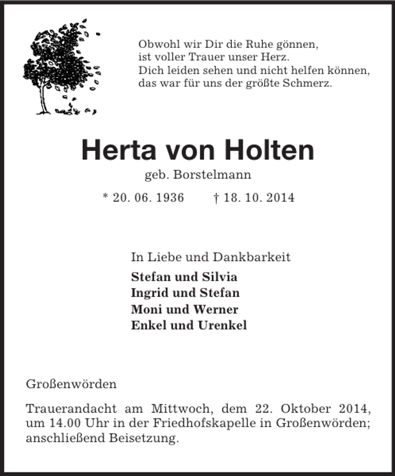 <p>Obwohl wir Dir die Ruhe gönnen,<br />ist voller Trauer unser Herz.<br />Dich leiden sehen und nicht helfen können,<br />das war für uns der größte Schmerz.<br />Herta von Holten<br />geb. Borstelmann<br />* 20. 06. 1936 † 18. 10. 2014<br />In Liebe und Dankbarkeit<br />Stefan und Silvia<br />Ingrid und Stefan<br />Moni und Werner<br />Enkel und Urenkel<br />Großenwörden<br />Trauerandacht am Mittwoch, dem 22. Oktober 2014,<br />um 14.00 Uhr in der Friedhofskapelle in Großenwörden; anschließend Beisetzung.</p>