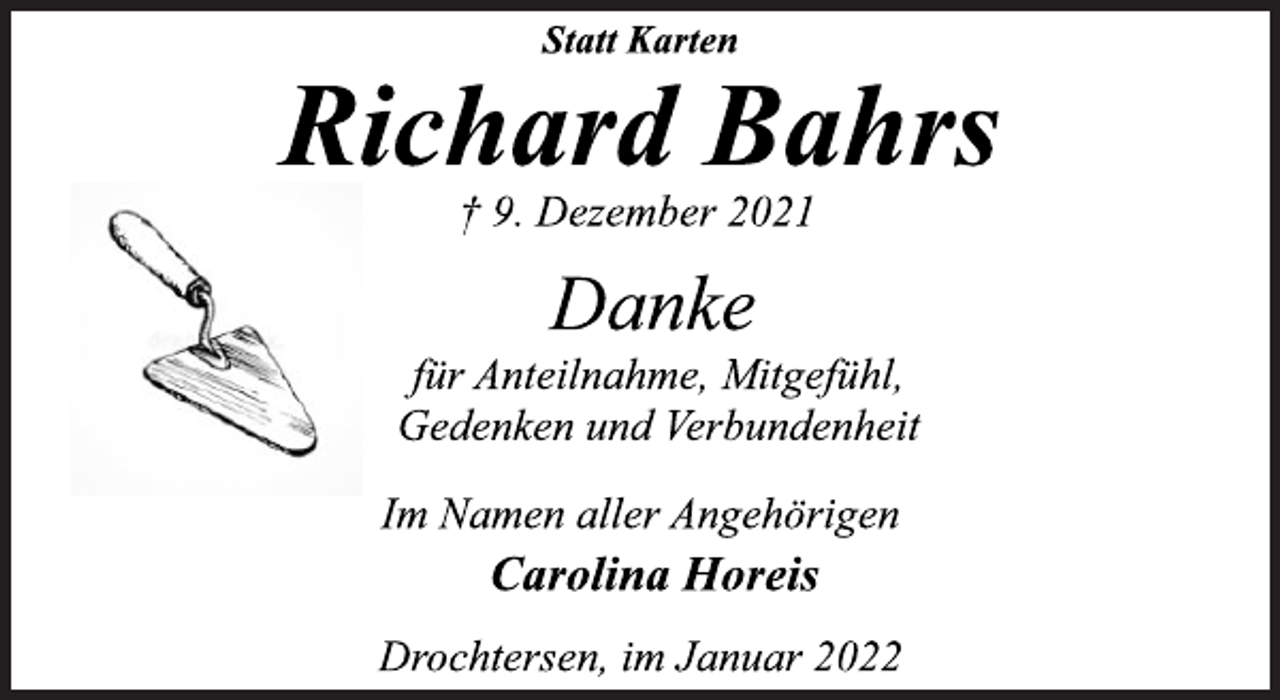 <p>Statt Karten<br />Richard Bahrs<br />† 9. Dezember 2021<br />Danke<br />für Anteilnahme, Mitgefühl,<br />Gedenken und Verbundenheit<br />Im Namen aller Angehörigen<br />Carolina Horeis<br />Drochtersen, im Januar 2022</p>