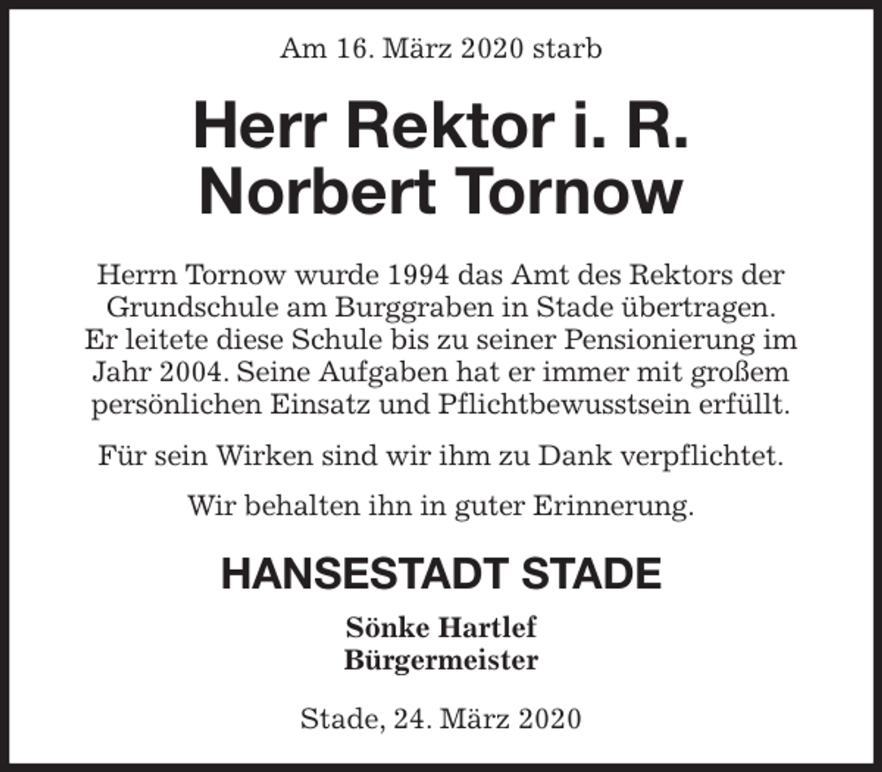 <p>Am 16. März 2020 starb<br />Herr Rektor i. R.<br />Norbert Tornow<br />Herrn Tornow wurde 1994 das Amt des Rektors der<br />Grundschule am Burggraben in Stade übertragen.<br />Er leitete diese Schule bis zu seiner Pensionierung im<br />Jahr 2004. Seine Aufgaben hat er immer mit großem<br />persönlichen Einsatz und Pflichtbewusstsein erfüllt.<br />Für sein Wirken sind wir ihm zu Dank verpflichtet.<br />Wir behalten ihn in guter Erinnerung.<br />HANSESTADT STADE<br />Sönke Hartlef<br />Bürgermeister</p>
<p>Stade, 24. März 2020</p>