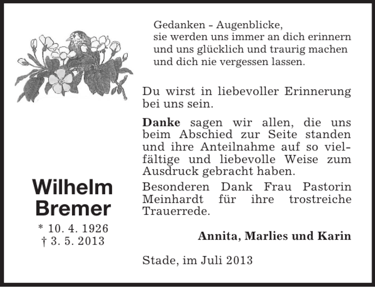 <p>Gedanken - Augenblicke,<br />sie werden uns immer an dich erinnern<br />und uns glücklich und traurig machen<br />und dich nie vergessen lassen.</p><p>Wilhelm<br />Bremer<br />* 10. 4. 1926<br />† 3. 5. 2013</p><p>Du wirst in liebevoller Erinnerung<br />bei uns sein.<br />Danke sagen wir allen, die uns<br />beim Abschied zur Seite standen<br />und ihre Anteilnahme auf so vielfältige und liebevolle Weise zum<br />Ausdruck gebracht haben.<br />Besonderen Dank Frau Pastorin<br />Meinhardt für ihre trostreiche<br />Trauerrede.<br />Annita, Marlies und Karin<br />Stade, im Juli 2013</p>