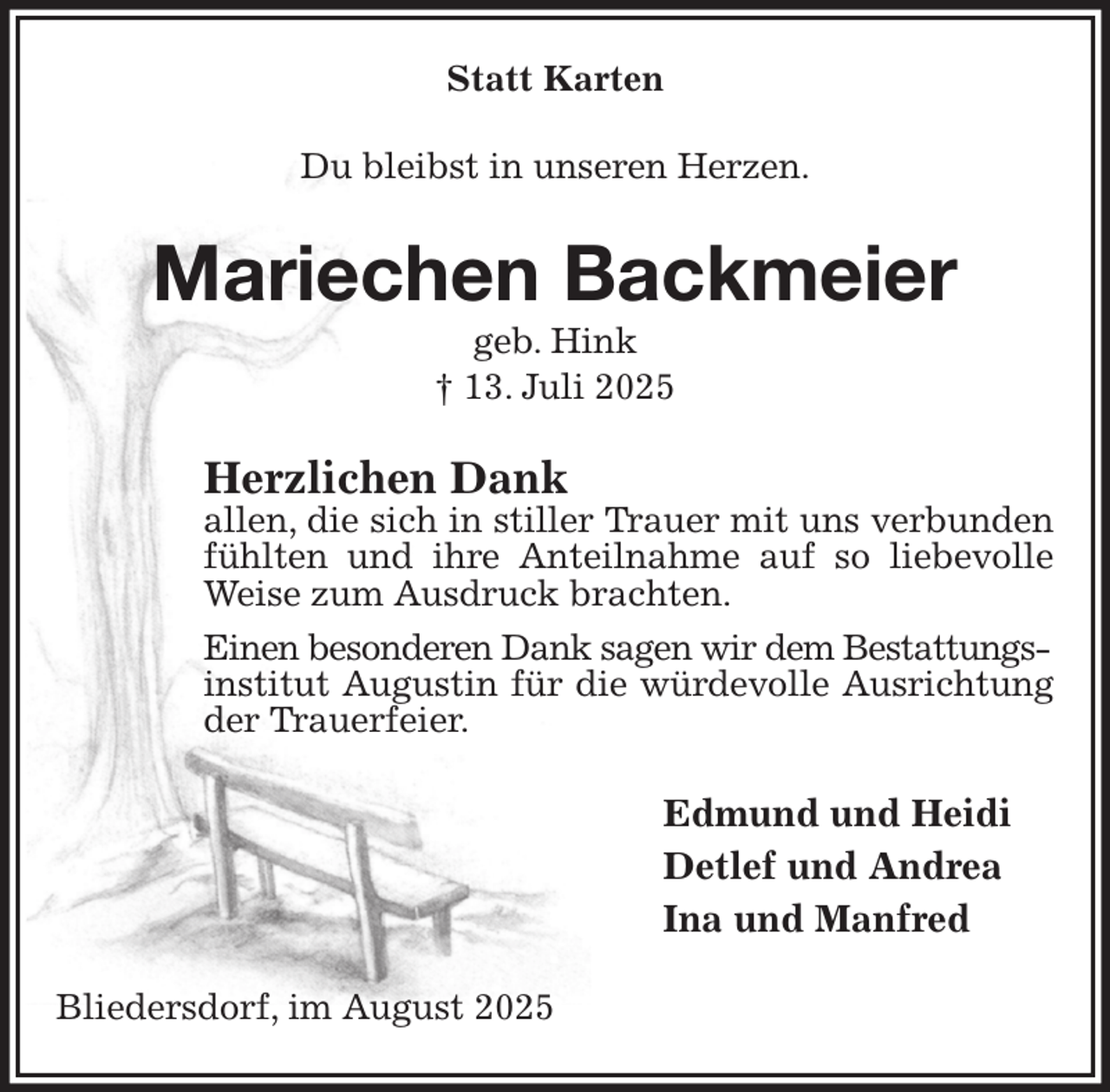 <p>Statt Karten<br />Du bleibst in unseren Herzen.<br />Mariechen Backmeier<br />geb. Hink<br />† 13. Juli 2025<br />Herzlichen Dank<br />allen, die sich in stiller Trauer mit uns verbunden fühlten und ihre Anteilnahme auf so liebevolle Weise zum Ausdruck brachten.<br />Einen besonderen Dank sagen wir dem Bestattungs-<br />institut Augustin für die würdevolle Ausrichtung der Trauerfeier.<br />Edmund und Heidi<br />Detlef und Andrea<br />Ina und Manfred<br />Bliedersdorf, im August 2025</p>