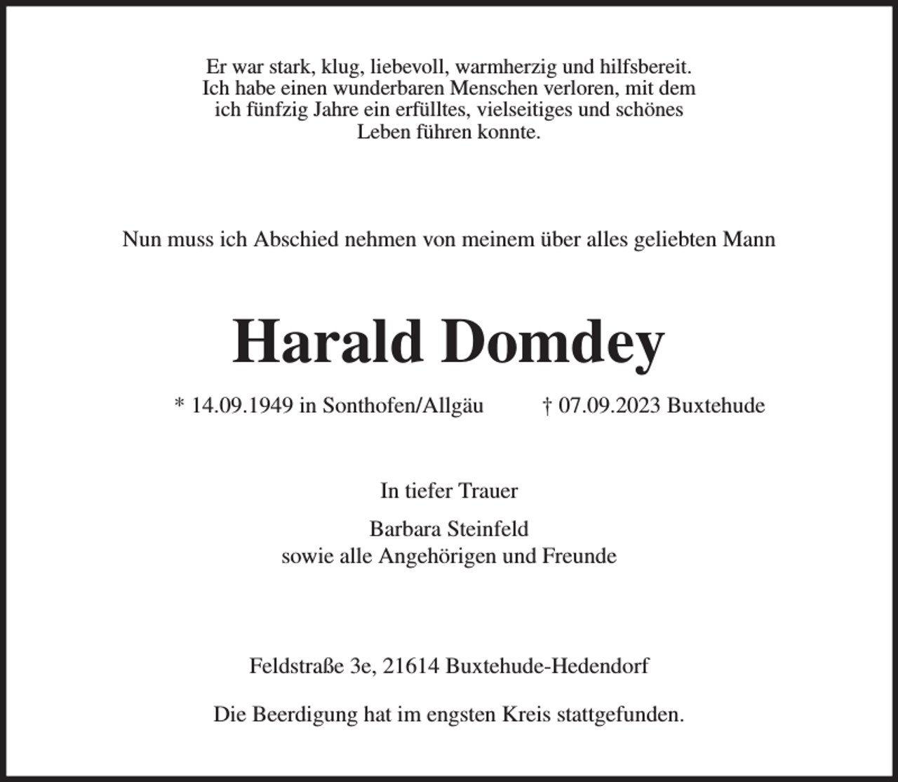 <p>Er war stark, klug, liebevoll, warmherzig und hilfsbereit.<br />Ich habe einen wunderbaren Menschen verloren, mit dem<br />ich fünfzig Jahre ein erfülltes, vielseitiges und schönes<br />Leben führen konnte.</p><p>Nun muss ich Abschied nehmen von meinem über alles geliebten Mann<br />Harald Domdey</p><p>* 14.09.1949 in Sonthofen/Allgäu † 07.09.2023 Buxtehude<br />In tiefer Trauer</p><p>Barbara Steinfeld<br />sowie alle Angehörigen und Freunde</p><p>Feldstraße 3e, 21614 Buxtehude-Hedendorf</p><p>Die Beerdigung hat im engsten Kreis stattgefunden.</p>
