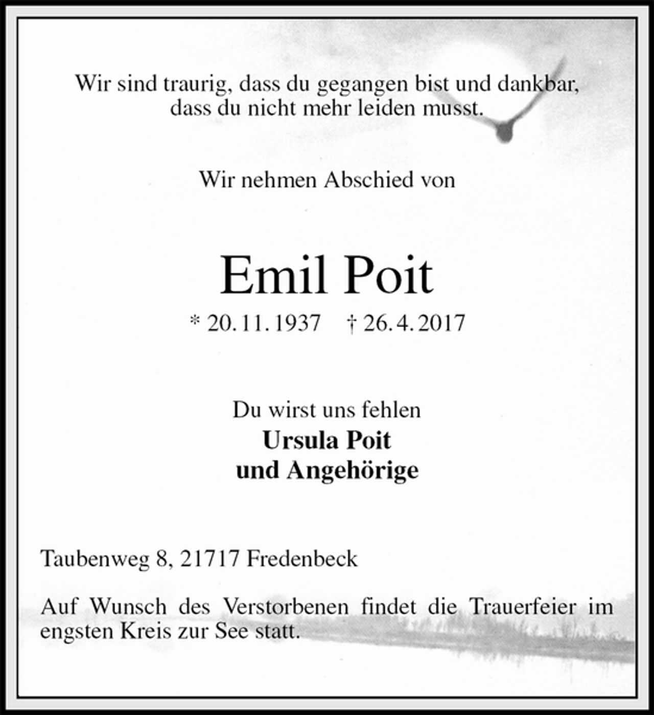 <p>Wir sind traurig, dass du gegangen bist und dankbar,<br />dass du nicht mehr leiden musst.</p>
<p>Wir nehmen Abschied von<br />Emil Poit<br />* 20. 11. 1937 † 26. 4. 2017<br />Du wirst uns fehlen<br />Ursula Poit<br />und Angehörige<br />Taubenweg 8, 21717 Fredenbeck</p>
<p>Auf Wunsch des Verstorbenen findet die Trauerfeier im engsten Kreis zur See statt.</p>
