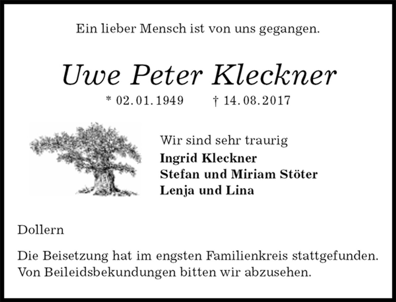<p>Ein lieber Mensch ist von uns gegangen.<br />Uwe Peter Kleckner<br />* 02. 01. 1949 † 14. 08. 2017<br />Wir sind sehr traurig<br />Ingrid Kleckner<br />Stefan und Miriam Stöter<br />Lenja und Lina<br />Dollern</p><p>Die Beisetzung hat im engsten Familienkreis stattgefunden.<br />Von Beileidsbekundungen bitten wir abzusehen.</p>