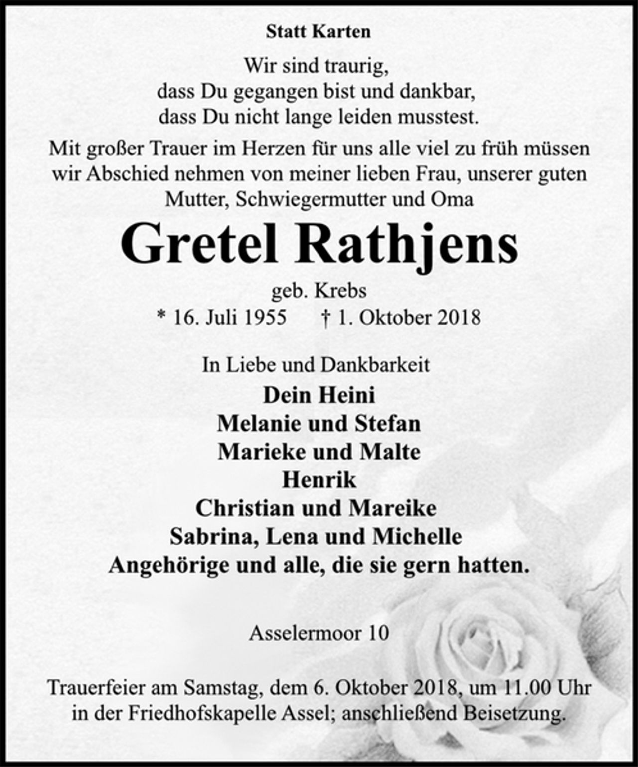 <p>Statt Karten<br />Wir sind traurig,<br />dass Du gegangen bist und dankbar,<br />dass Du nicht lange leiden musstest.<br />Mit großer Trauer im Herzen für uns alle viel zu früh müssen<br />wir Abschied nehmen von meiner lieben Frau, unserer guten<br />Mutter, Schwiegermutter und Oma<br />Gretel Rathjens<br />geb. Krebs<br />* 16. Juli 1955 † 1. Oktober 2018<br />In Liebe und Dankbarkeit<br />Dein Heini<br />Melanie und Stefan<br />Marieke und Malte<br />Henrik<br />Christian und Mareike<br />Sabrina, Lena und Michelle<br />Angehörige und alle, die sie gern hatten.<br />Asselermoor 10<br />Trauerfeier am Samstag, dem 6. Oktober 2018, um 11.00 Uhr<br />in der Friedhofskapelle Assel; anschließend Beisetzung.</p>