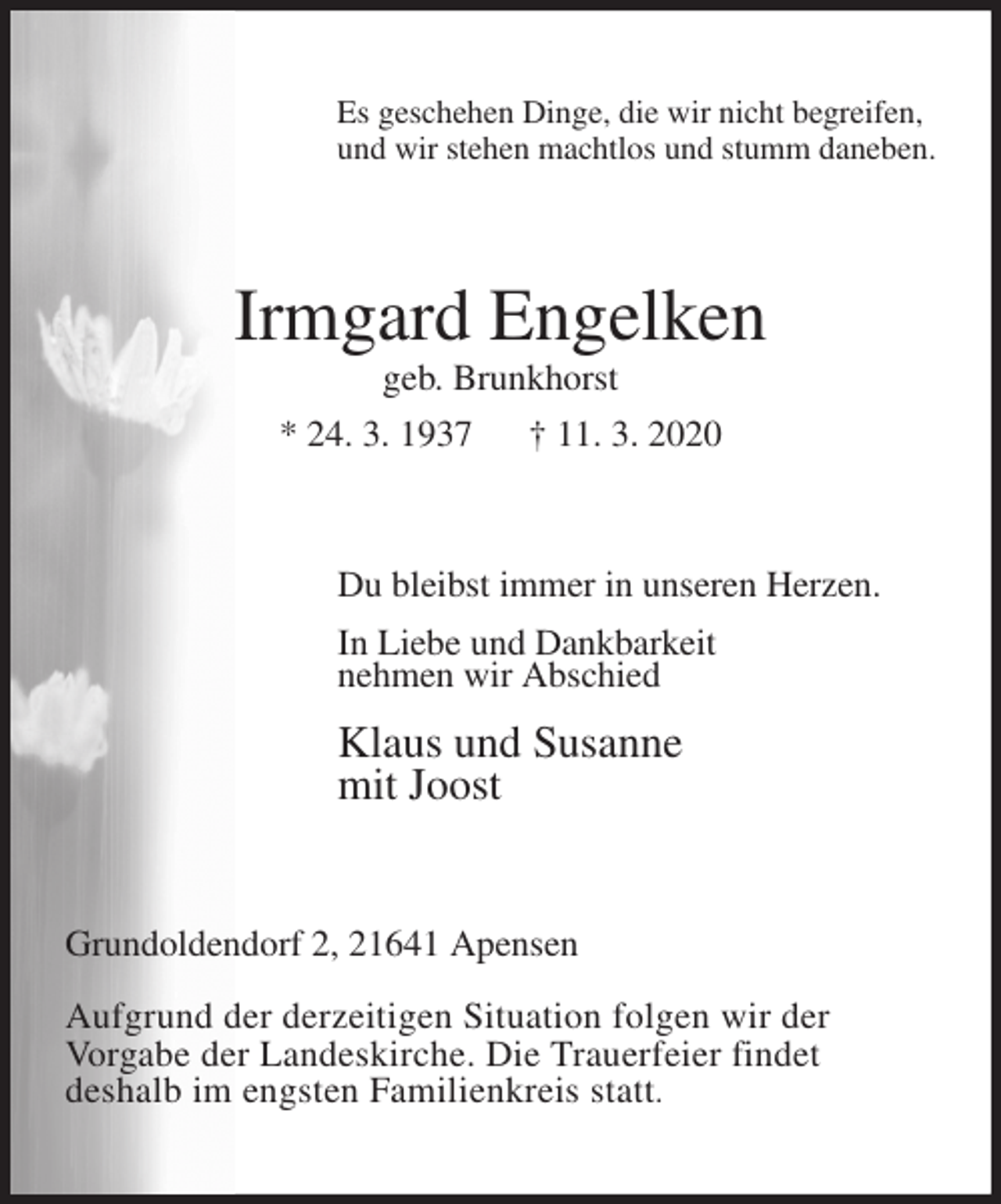 <p>Es geschehen Dinge, die wir nicht begreifen,<br />und wir stehen machtlos und stumm daneben.<br />Irmgard Engelken<br />geb. Brunkhorst<br />* 24. 3. 1937 † 11. 3. 2020<br />Du bleibst immer in unseren Herzen.<br />In Liebe und Dankbarkeit<br />nehmen wir Abschied<br />Klaus und Susanne<br />mit Joost<br />Grundoldendorf 2, 21641 Apensen</p>
<p>Aufgrund der derzeitigen Situation folgen wir der<br />Vorgabe der Landeskirche. Die Trauerfeier findet<br />deshalb im engsten Familienkreis statt.</p>