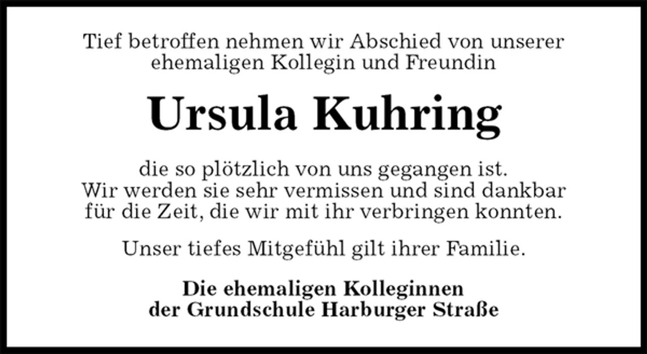 <p>Tief betroffen nehmen wir Abschied von unserer<br />ehemaligen Kollegin und Freundin<br />Ursula Kuhring<br />die so plötzlich von uns gegangen ist.<br />Wir werden sie sehr vermissen und sind dankbar<br />für die Zeit, die wir mit ihr verbringen konnten.<br />Unser tiefes Mitgefühl gilt ihrer Familie.<br />Die ehemaligen Kolleginnen<br />der Grundschule Harburger Straße</p>