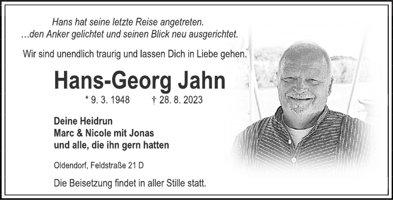 <p>Hans hat seine letzte Reise angetreten.<br />…den Anker gelichtet und seinen Blick neu ausgerichtet.<br />Wir sind unendlich traurig und lassen Dich in Liebe gehen.<br />Hans-Georg Jahn<br />* 9. 3. 1948 † 28. 8. 2023<br />Deine Heidrun<br />Marc &amp; Nicole mit Jonas<br />und alle, die ihn gern hatten<br />Oldendorf, Feldstraße 21 D<br />Die Beisetzung findet in aller Stille statt.</p>