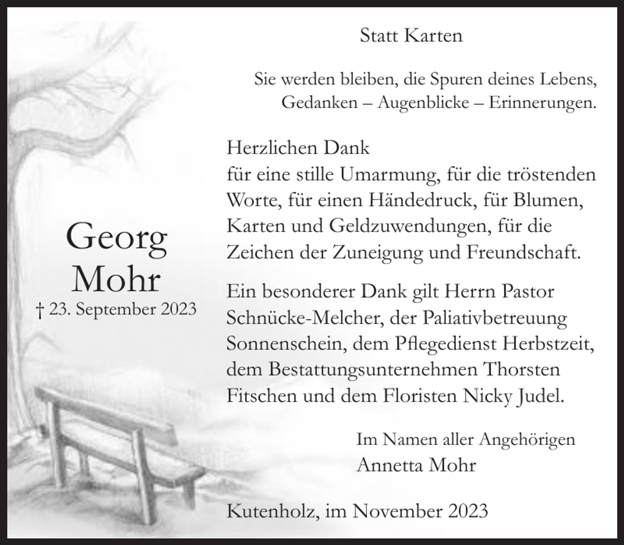 <p>Statt Karten<br />Sie werden bleiben, die Spuren deines Lebens,<br />Gedanken – Augenblicke – Erinnerungen.</p><p>Georg<br />Mohr</p><p>† 23. September 2023</p><p>Herzlichen Dank<br />für eine stille Umarmung, für die tröstenden<br />Worte, für einen Händedruck, für Blumen,<br />Karten und Geldzuwendungen, für die<br />Zeichen der Zuneigung und Freundschaft.<br />Ein besonderer Dank gilt Herrn Pastor<br />Schnücke-Melcher, der Paliativbetreuung<br />Sonnenschein, dem Pflegedienst Herbstzeit,<br />dem Bestattungsunternehmen Thorsten<br />Fitschen und dem Floristen Nicky Judel.</p><p>Im Namen aller Angehörigen</p><p>Annetta Mohr</p><p>Kutenholz, im November 2023</p>