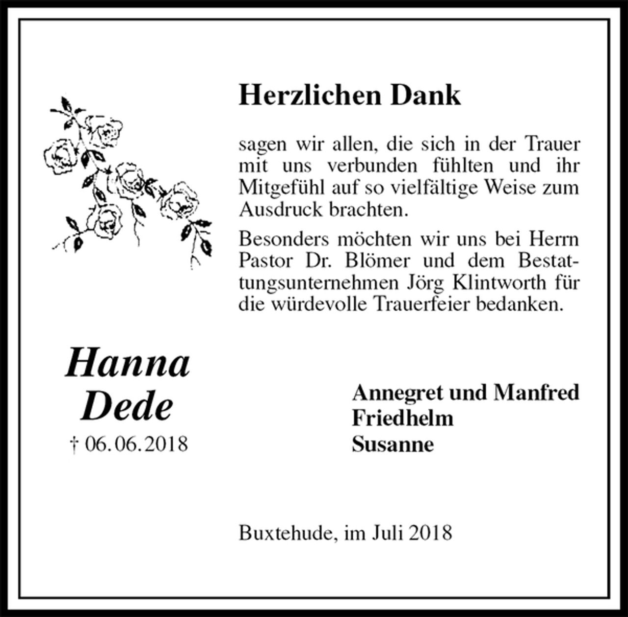 <p>Herzlichen Dank</p>
<p>sagen wir allen, die sich in der Trauer<br />mit uns verbunden fühlten und ihr<br />Mitgefühl auf so vielfältige Weise zum Ausdruck brachten.<br />Besonders möchten wir uns bei Herrn Pastor Dr. Blömer und dem Bestattungsunternehmen Jörg Klintworth für die würdevolle Trauerfeier bedanken.<br />Annegret und Manfred<br />Friedhelm<br />Susanne<br />Buxtehude, im Juli 2018<br />Hanna<br />Dede<br />† 06. 06. 2018</p>