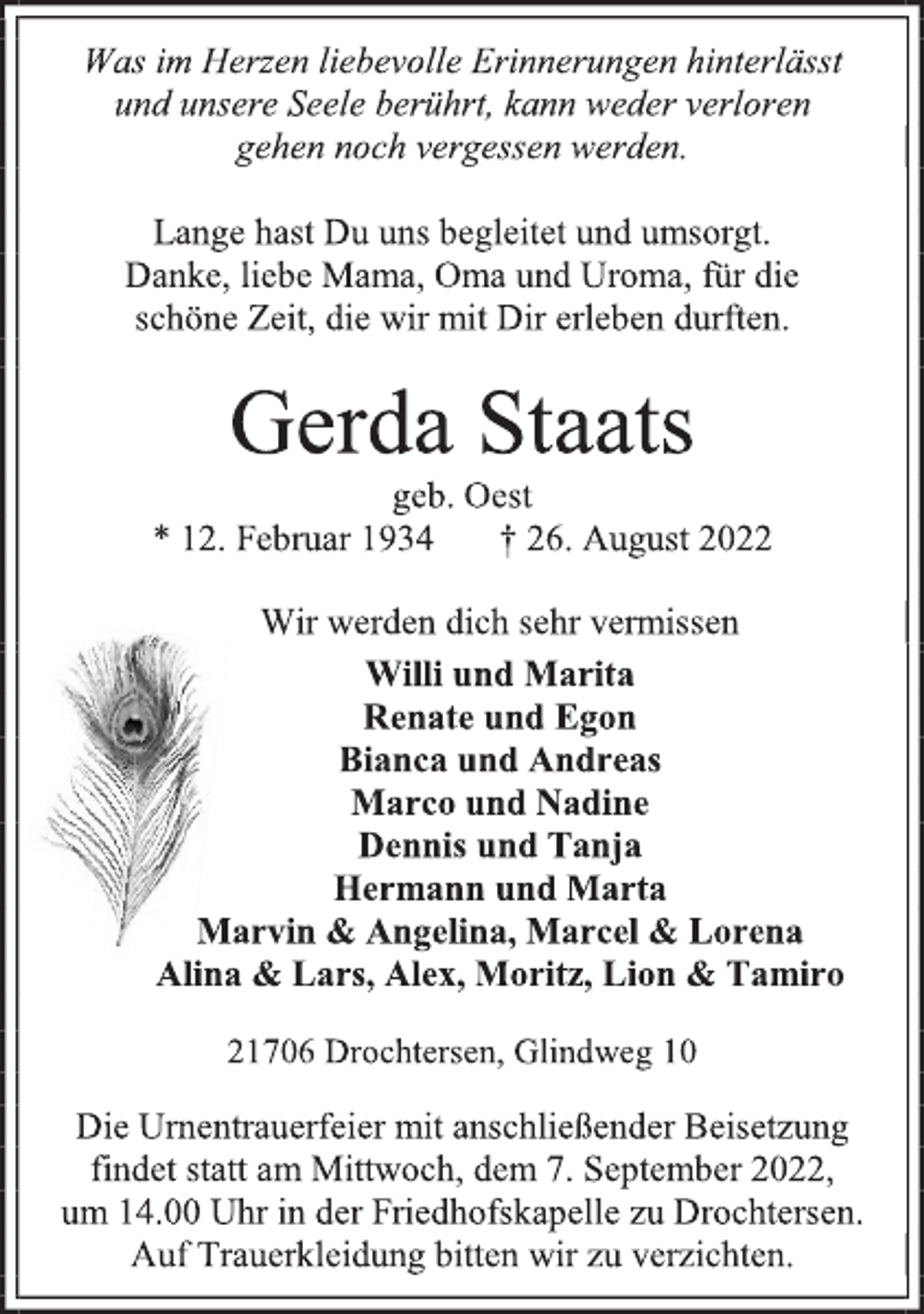 <p>Was im Herzen liebevolle Erinnerungen hinterlässt<br />und unsere Seele berührt, kann weder verloren<br />gehen noch vergessen werden.<br />Lange hast Du uns begleitet und umsorgt.<br />Danke, liebe Mama, Oma und Uroma, für die<br />schöne Zeit, die wir mit Dir erleben durften.<br />Gerda Staats<br />geb. Oest<br />* 12. Februar 1934 † 26. August 2022<br />Wir werden dich sehr vermissen<br />Willi und Marita<br />Renate und Egon<br />Bianca und Andreas<br />Marco und Nadine<br />Dennis und Tanja<br />Hermann und Marta<br />Marvin &amp; Angelina, Marcel &amp; Lorena<br />Alina &amp; Lars, Alex, Moritz, Lion &amp; Tamiro<br />21706 Drochtersen, Glindweg 10<br />Die Urnentrauerfeier mit anschließender Beisetzung<br />findet statt am Mittwoch, dem 7. September 2022,<br />um 14.00 Uhr in der Friedhofskapelle zu Drochtersen.<br />Auf Trauerkleidung bitten wir zu verzichten.</p>
