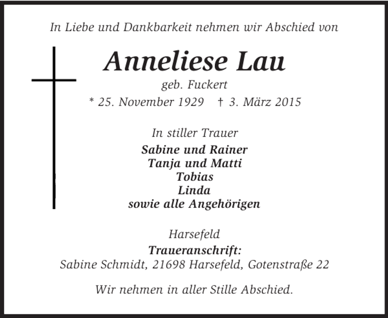 <p>In Liebe und Dankbarkeit nehmen wir Abschied von<br />Anneliese Lau<br />geb. Fuckert<br />* 25. November 1929 † 3. März 2015<br />In stiller Trauer<br />Sabine und Rainer<br />Tanja und Matti<br />Tobias<br />Linda<br />sowie alle Angehörigen<br />Harsefeld<br />Traueranschrift:<br />Sabine Schmidt, 21698 Harsefeld, Gotenstraße 22<br />Wir nehmen in aller Stille Abschied.</p>