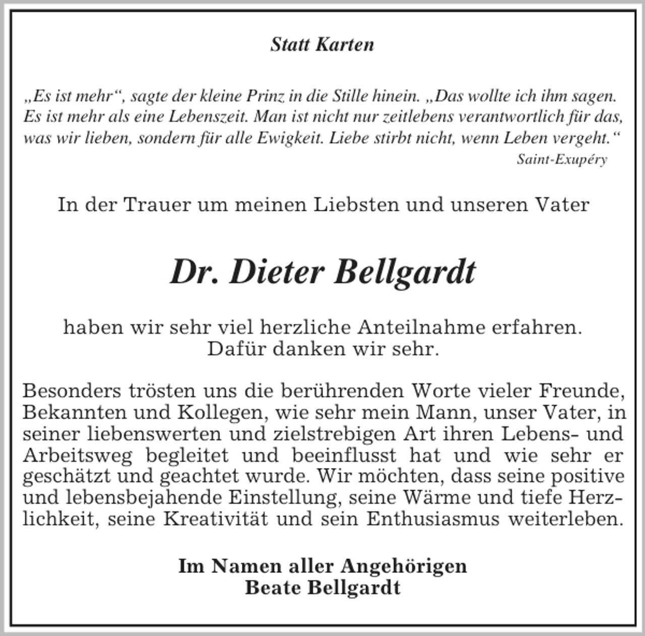 <p>Statt Karten<br />„Es ist mehr“, sagte der kleine Prinz in die Stille hinein. „Das wollte ich ihm sagen.<br />Es ist mehr als eine Lebenszeit. Man ist nicht nur zeitlebens verantwortlich für das,<br />was wir lieben, sondern für alle Ewigkeit. Liebe stirbt nicht, wenn Leben vergeht.“ Saint-Exupéry<br />In der Trauer um meinen Liebsten und unseren Vater</p><p>Dr. Dieter Bellgardt<br />haben wir sehr viel herzliche Anteilnahme erfahren.<br />Dafür danken wir sehr.</p><p>Besonders trösten uns die berührenden Worte vieler Freunde,<br />Bekannten und Kollegen, wie sehr mein Mann, unser Vater, in seiner liebenswerten und zielstrebigen Art ihren Lebens- und Arbeitsweg begleitet und beeinflusst hat und wie sehr er<br />geschätzt und geachtet wurde. Wir möchten, dass seine positive<br />und lebensbejahende Einstellung, seine Wärme und tiefe Herzlichkeit, seine Kreativität und sein Enthusiasmus weiterleben.<br />Im Namen aller Angehörigen<br />Beate Bellgardt</p>