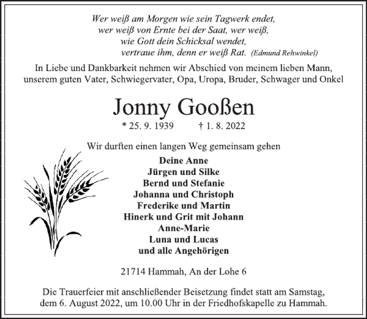 <p>Wer weiß am Morgen wie sein Tagwerk endet,<br />wer weiß von Ernte bei der Saat, wer weiß,<br />wie Gott dein Schicksal wendet,<br />vertraue ihm, denn er weiß Rat. (Edmund Rehwinkel)<br />In Liebe und Dankbarkeit nehmen wir Abschied von meinem lieben Mann, unserem guten Vater, Schwiegervater, Opa, Uropa, Bruder, Schwager und Onkel<br />Jonny Gooßen<br />* 25. 9. 1939 † 1. 8. 2022<br />Wir durften einen langen Weg gemeinsam gehen<br />Deine Anne<br />Jürgen und Silke<br />Bernd und Stefanie<br />Johanna und Christoph<br />Frederike und Martin<br />Hinerk und Grit mit Johann<br />Anne-Marie<br />Luna und Lucas<br />und alle Angehörigen<br />21714 Hammah, An der Lohe 6<br />Die Trauerfeier mit anschließender Beisetzung findet statt am Samstag,<br />dem 6. August 2022, um 10.00 Uhr in der Friedhofskapelle zu Hammah.</p>
