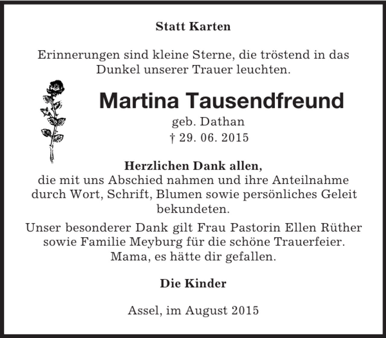 <p>Statt Karten<br />Erinnerungen sind kleine Sterne, die tröstend in das<br />Dunkel unserer Trauer leuchten.<br />Martina Tausendfreund<br />geb. Dathan<br />† 29. 06. 2015<br />Herzlichen Dank allen,<br />die mit uns Abschied nahmen und ihre Anteilnahme<br />durch Wort, Schrift, Blumen sowie persönliches Geleit<br />bekundeten.<br />Unser besonderer Dank gilt Frau Pastorin Ellen Rüther sowie Familie Meyburg für die schöne Trauerfeier.<br />Mama, es hätte dir gefallen.<br />Die Kinder<br />Assel, im August 2015</p>