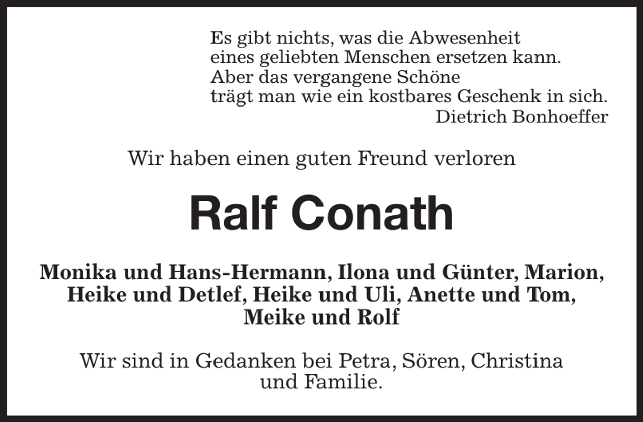 <p>Es gibt nichts, was die Abwesenheit<br />eines geliebten Menschen ersetzen kann.<br />Aber das vergangene Schöne<br />trägt man wie ein kostbares Geschenk in sich.<br />Dietrich Bonhoeffer<br />Wir haben einen guten Freund verloren<br />Ralf Conath<br />Monika und Hans-Hermann, Ilona und Günter, Marion, Heike und Detlef, Heike und Uli, Anette und Tom,<br />Meike und Rolf<br />Wir sind in Gedanken bei Petra, Sören, Christina<br />und Familie.</p>