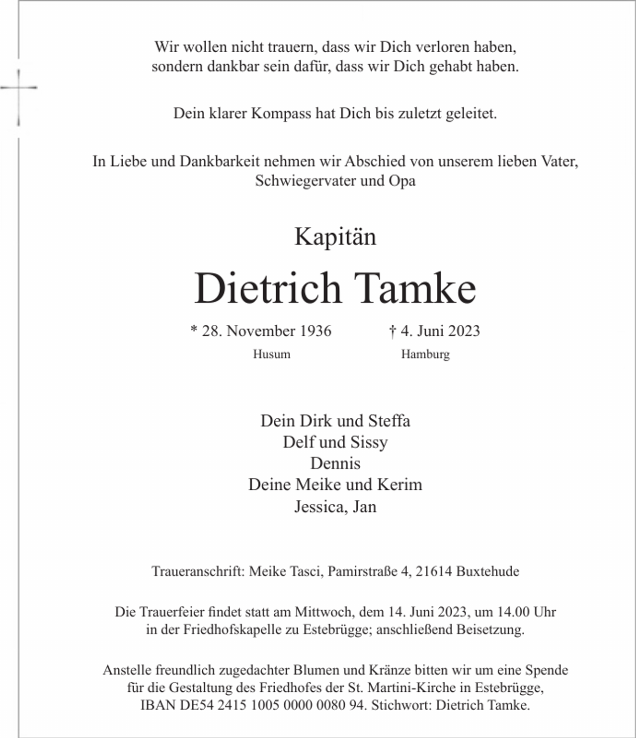 <p>Wir wollen nicht trauern, dass wir Dich verloren haben,<br />sondern dankbar sein dafür, dass wir Dich gehabt haben.<br />Dein klarer Kompass hat Dich bis zuletzt geleitet.<br />In Liebe und Dankbarkeit nehmen wir Abschied von<br />unserem lieben Vater, Schwiegervater und Opa<br />Kapitän<br />Dietrich Tamke<br />* 28. November 1936 † 4. Juni 2023<br />Husum Hamburg<br />Dein Dirk und Steffa<br />Delf und Sissy<br />Dennis<br />Deine Meike und Kerim<br />Jessica, Jan<br />Traueranschrift: Meike Tasci, Pamirstraße 4, 21614 Buxtehude<br />Die Trauerfeier findet statt am Mittwoch, dem 14. Juni 2023, um 14.00 Uhr<br />in der Friedhofskapelle zu Estebrügge; anschließend Beisetzung.<br />Anstelle freundlich zugedachter Blumen und Kränze bitten wir um eine Spende für die Gestaltung des Friedhofes der St. Martini-Kirche in Estebrügge,<br />IBAN DE54 2415 1005 0000 0080 94. Stichwort: Dietrich Tamke.</p>