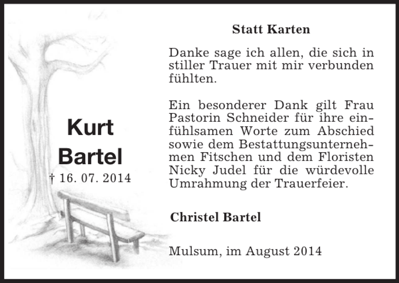 <p>Kurt<br />Bartel<br />† 16. 07. 2014<br />Statt Karten<br />Danke sage ich allen, die sich in stiller Trauer mit mir verbunden fühlten.<br />Ein besonderer Dank gilt Frau Pastorin Schneider für ihre einfühlsamen Worte zum Abschied sowie dem Bestattungsunternehmen Fitschen und dem Floristen Nicky Judel für die würdevolle Umrahmung der Trauerfeier.<br />Christel Bartel<br />Mulsum, im August 2014</p>