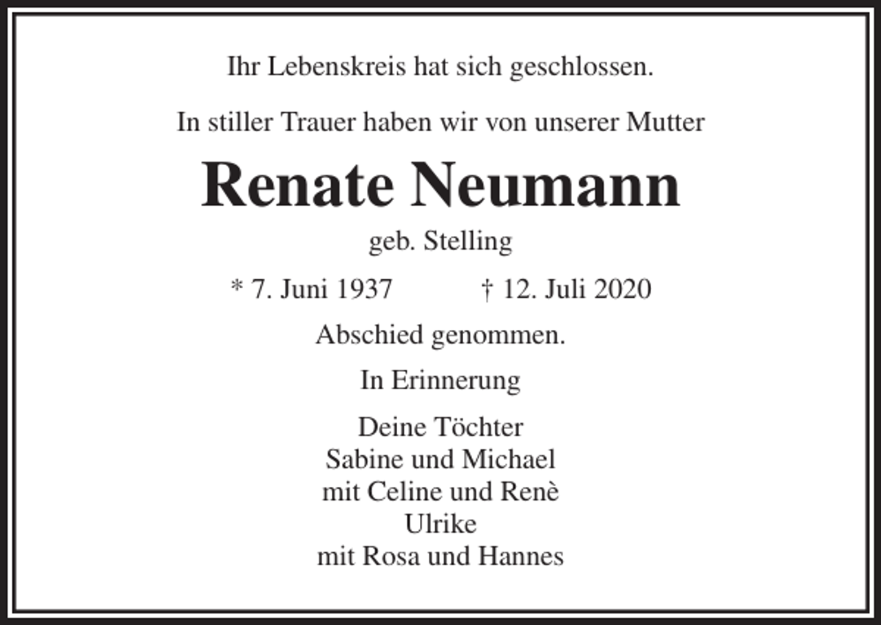<p>Ihr Lebenskreis hat sich geschlossen.</p>
<p>In stiller Trauer haben wir von unserer Mutter<br />Renate Neumann<br />geb. Stelling<br />* 7. Juni 1937 † 12. Juli 2020<br />Abschied genommen.<br />In Erinnerung<br />Deine Töchter<br />Sabine und Michael<br />mit Celine und Renè<br />Ulrike<br />mit Rosa und Hannes</p>