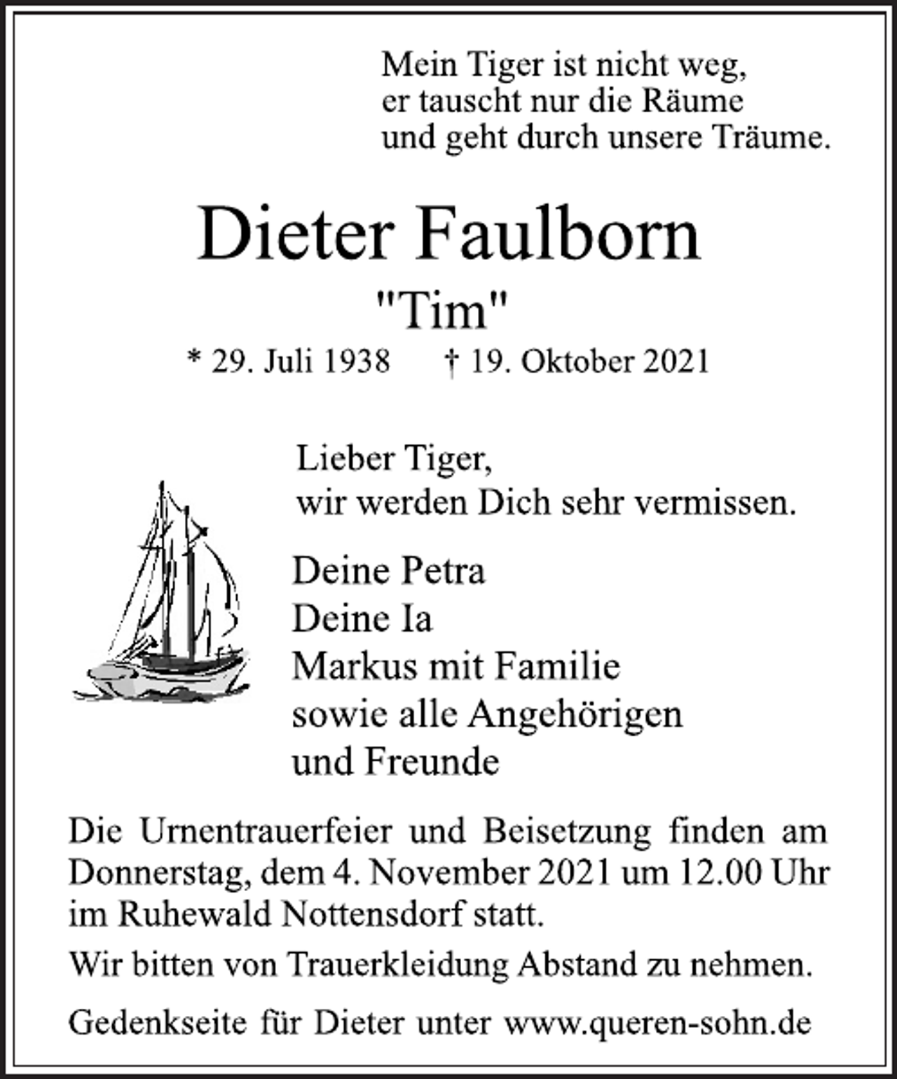 <p>Mein Tiger ist nicht weg,<br />er tauscht nur die Räume<br />und geht durch unsere Träume.<br />Dieter Faulborn<br />"Tim"<br />* 29. Juli 1938 † 19. Oktober 2021<br />Lieber Tiger,<br />wir werden Dich sehr vermissen.<br />Deine Petra<br />Deine Ia<br />Markus mit Familie<br />sowie alle Angehörigen<br />und Freunde</p>
<p>Die Urnentrauerfeier und Beisetzung finden am Donnerstag, dem 4.November 2021 um 12.00Uhr<br />im Ruhewald Nottensdorf statt.<br />Wir bitten von Trauerkleidung Abstand zu nehmen.<br />Gedenkseite für Dieter unter www.queren-sohn.de</p>