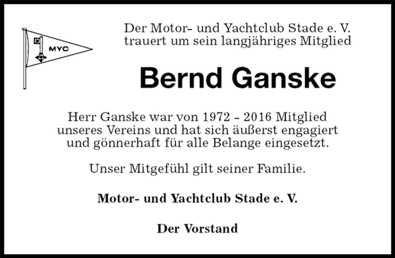 <p>Der Motor- und Yachtclub Stade e. V.<br />trauert um sein langjähriges Mitglied<br />Bernd Ganske<br />Herr Ganske war von 1972 - 2016 Mitglied<br />unseres Vereins und hat sich äußerst engagiert<br />und gönnerhaft für alle Belange eingesetzt.</p>
<p>Unser Mitgefühl gilt seiner Familie.<br />Motor- und Yachtclub Stade e. V.<br />Der Vorstand</p>