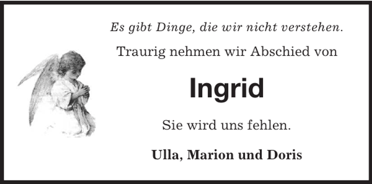 <p>Es gibt Dinge, die wir nicht verstehen.</p><p>Traurig nehmen wir Abschied von</p><p>Ingrid<br />Sie wird uns fehlen.<br />Ulla, Marion und Doris</p>