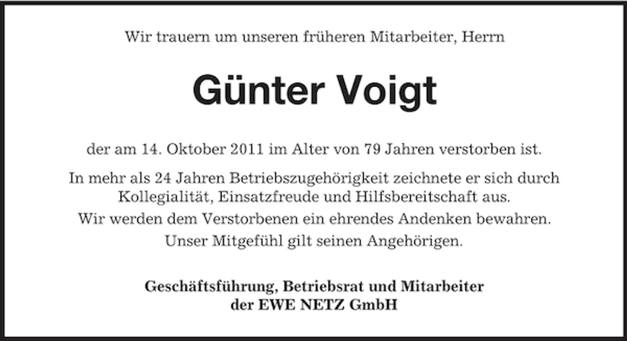 <p>Wir trauern um unseren früheren Mitarbeiter, Herrn</p><p>Günter Voigt<br />der am 14. Oktober 2011 im Alter von 79 Jahren verstorben ist.<br />In mehr als 24 Jahren Betriebszugehörigkeit zeichnete er sich durch<br />Kollegialität, Einsatzfreude und Hilfsbereitschaft aus.<br />Wir werden dem Verstorbenen ein ehrendes Andenken bewahren.<br />Unser Mitgefühl gilt seinen Angehörigen.<br />Geschäftsführung, Betriebsrat und Mitarbeiter<br />der EWE NETZ GmbH</p>