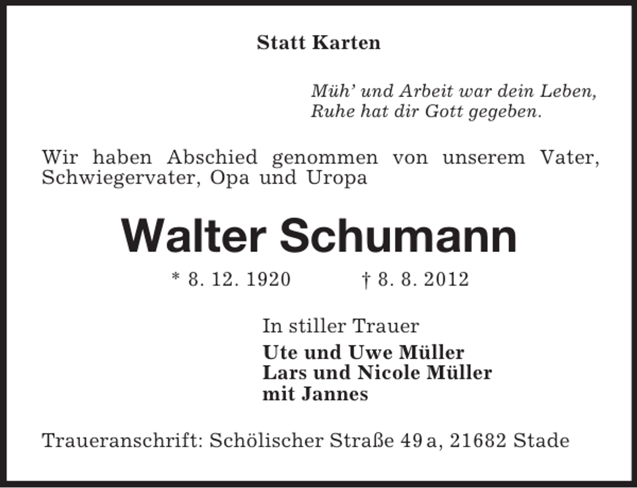 <p>Statt Karten<br />Müh’ und Arbeit war dein Leben,<br />Ruhe hat dir Gott gegeben.<br />Wir haben Abschied genommen von unserem Vater, Schwiegervater, Opa und Uropa<br />Walter Schumann<br />* 8. 12. 1920 † 8. 8. 2012<br />In stiller Trauer<br />Ute und Uwe Müller<br />Lars und Nicole Müller<br />mit Jannes<br />Traueranschrift: Schölischer Straße 49 a, 21682 Stade</p>