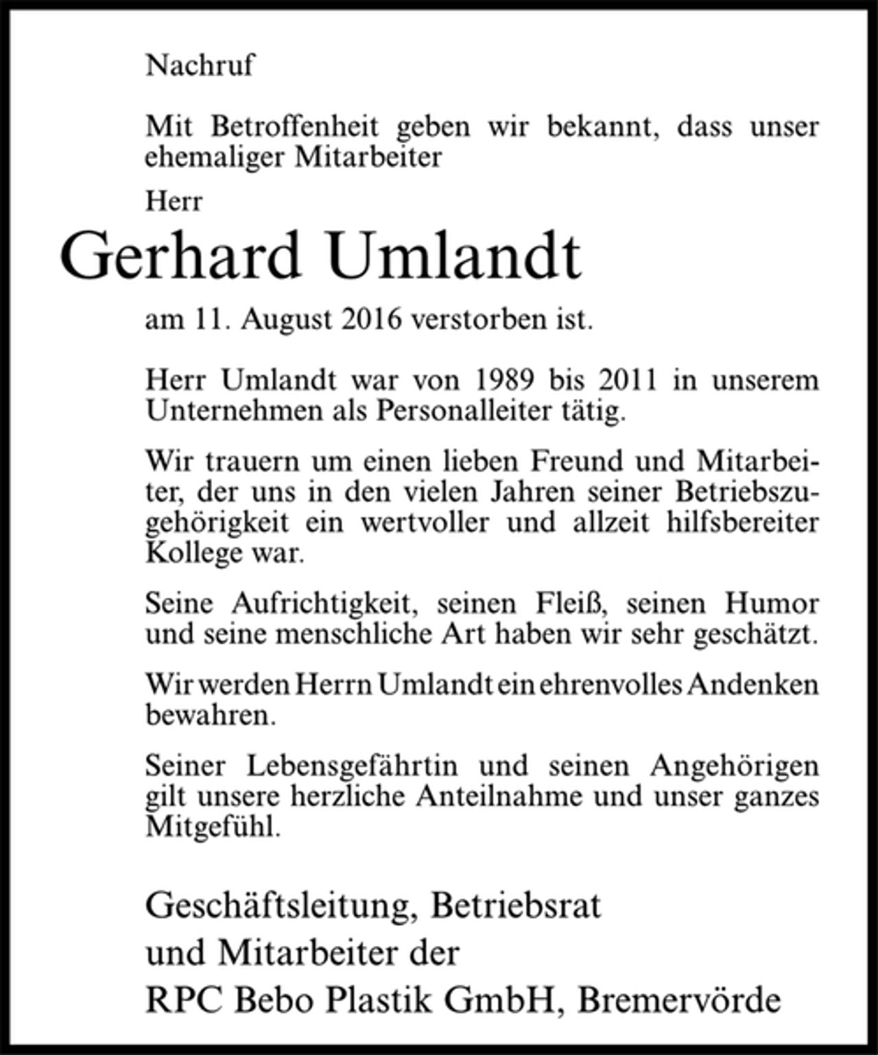 <p>Nachruf<br />Mit Betroffenheit geben wir bekannt, dass unser<br />ehemaliger Mitarbeiter<br />Herr<br />Gerhard Umlandt<br />am 11. August 2016 verstorben ist.<br />Herr Umlandt war von 1989 bis 2011 in unserem<br />Unternehmen als Personalleiter tätig.<br />Wir trauern um einen lieben Freund und Mitarbeiter,<br />der uns in den vielen Jahren seiner Betriebszugehörigkeit<br />ein wertvoller und allzeit hilfsbereiter<br />Kollege war.<br />Seine Aufrichtigkeit, seinen Fleiß, seinen Humor<br />und seine menschliche Art haben wir sehr geschätzt.<br />Wir werden Herrn Umlandt ein ehrenvolles Andenken<br />bewahren.<br />Seiner Lebensgefährtin und seinen Angehörigen<br />gilt unsere herzliche Anteilnahme und unser ganzes<br />Mitgefühl.<br />Geschäftsleitung, Betriebsrat<br />und Mitarbeiter der<br />RPC Bebo Plastik GmbH, Bremervörde</p>